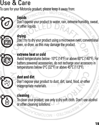 19Use &amp; CareUse &amp; CareTo care for your Motorola product, please keep it away from:liquidsDon’t expose your product to water, rain, extreme humidity, sweat, or other liquids.dryingDon’t try to dry your product using a microwave oven, conventional oven, or dryer, as this may damage the product.extreme heat or coldAvoid temperatures below -10°C (14°F) or above 60°C (140°F). For battery powered accessories, do not recharge your accessory in temperatures below 0°C (32°F) or above 45°C (113°F).dust and dirtDon’t expose your product to dust, dirt, sand, food, or other inappropriate materials.cleaningTo clean your product, use only a dry soft cloth. Don’t use alcohol or other cleaning solutions.March 1, 2012