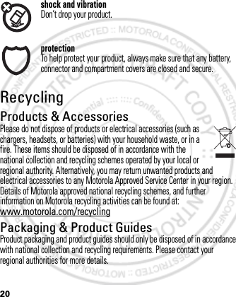 20shock and vibrationDon’t drop your product.protectionTo help protect your product, always make sure that any battery, connector and compartment covers are closed and secure.RecyclingRecyclingProducts &amp; AccessoriesPlease do not dispose of products or electrical accessories (such as chargers, headsets, or batteries) with your household waste, or in a fire. These items should be disposed of in accordance with the national collection and recycling schemes operated by your local or regional authority. Alternatively, you may return unwanted products and electrical accessories to any Motorola Approved Service Center in your region. Details of Motorola approved national recycling schemes, and further information on Motorola recycling activities can be found at: www.motorola.com/recyclingPackaging &amp; Product GuidesProduct packaging and product guides should only be disposed of in accordance with national collection and recycling requirements. Please contact your regional authorities for more details.March 1, 2012