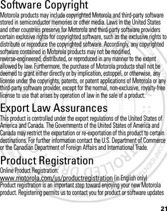 21Software CopyrightSoftware Copyright NoticeMotorola products may include copyrighted Motorola and third-party software stored in semiconductor memories or other media. Laws in the United States and other countries preserve for Motorola and third-party software providers certain exclusive rights for copyrighted software, such as the exclusive rights to distribute or reproduce the copyrighted software. Accordingly, any copyrighted software contained in Motorola products may not be modified, reverse-engineered, distributed, or reproduced in any manner to the extent allowed by law. Furthermore, the purchase of Motorola products shall not be deemed to grant either directly or by implication, estoppel, or otherwise, any license under the copyrights, patents, or patent applications of Motorola or any third-party software provider, except for the normal, non-exclusive, royalty-free license to use that arises by operation of law in the sale of a product.Export Law AssurancesExport LawThis product is controlled under the export regulations of the United States of America and Canada. The Governments of the United States of America and Canada may restrict the exportation or re-exportation of this product to certain destinations. For further information contact the U.S. Department of Commerce or the Canadian Department of Foreign Affairs and International Trade.Product RegistrationRegistrationOnline Product Registration:www.motorola.com/us/productregistration (in English only)Product registration is an important step toward enjoying your new Motorola product. Registering permits us to contact you for product or software updates March 1, 2012