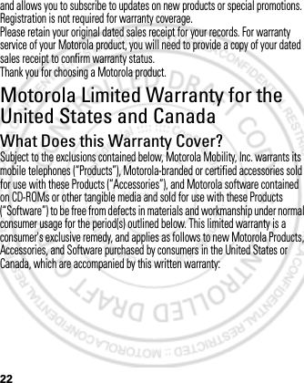 22and allows you to subscribe to updates on new products or special promotions. Registration is not required for warranty coverage.Please retain your original dated sales receipt for your records. For warranty service of your Motorola product, you will need to provide a copy of your dated sales receipt to confirm warranty status.Thank you for choosing a Motorola product.Motorola Limited Warranty for the United States and CanadaWarrantyWhat Does this Warranty Cover?Subject to the exclusions contained below, Motorola Mobility, Inc. warrants its mobile telephones (“Products”), Motorola-branded or certified accessories sold for use with these Products (“Accessories”), and Motorola software contained on CD-ROMs or other tangible media and sold for use with these Products (“Software”) to be free from defects in materials and workmanship under normal consumer usage for the period(s) outlined below. This limited warranty is a consumer&apos;s exclusive remedy, and applies as follows to new Motorola Products, Accessories, and Software purchased by consumers in the United States or Canada, which are accompanied by this written warranty:March 1, 2012