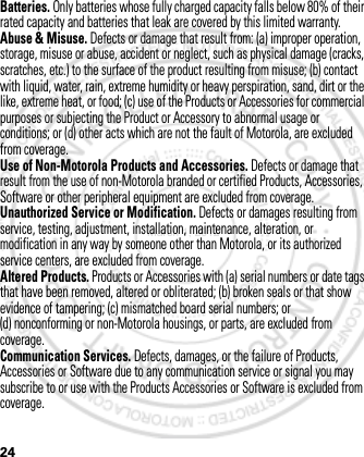 24Batteries. Only batteries whose fully charged capacity falls below 80% of their rated capacity and batteries that leak are covered by this limited warranty.Abuse &amp; Misuse. Defects or damage that result from: (a) improper operation, storage, misuse or abuse, accident or neglect, such as physical damage (cracks, scratches, etc.) to the surface of the product resulting from misuse; (b) contact with liquid, water, rain, extreme humidity or heavy perspiration, sand, dirt or the like, extreme heat, or food; (c) use of the Products or Accessories for commercial purposes or subjecting the Product or Accessory to abnormal usage or conditions; or (d) other acts which are not the fault of Motorola, are excluded from coverage.Use of Non-Motorola Products and Accessories. Defects or damage that result from the use of non-Motorola branded or certified Products, Accessories, Software or other peripheral equipment are excluded from coverage.Unauthorized Service or Modification. Defects or damages resulting from service, testing, adjustment, installation, maintenance, alteration, or modification in any way by someone other than Motorola, or its authorized service centers, are excluded from coverage.Altered Products. Products or Accessories with (a) serial numbers or date tags that have been removed, altered or obliterated; (b) broken seals or that show evidence of tampering; (c) mismatched board serial numbers; or (d) nonconforming or non-Motorola housings, or parts, are excluded from coverage.Communication Services. Defects, damages, or the failure of Products, Accessories or Software due to any communication service or signal you may subscribe to or use with the Products Accessories or Software is excluded from coverage.March 1, 2012