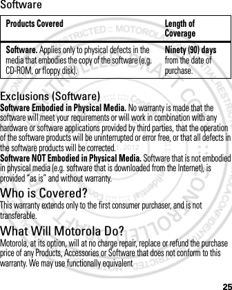 25SoftwareExclusions (Software)Software Embodied in Physical Media. No warranty is made that the software will meet your requirements or will work in combination with any hardware or software applications provided by third parties, that the operation of the software products will be uninterrupted or error free, or that all defects in the software products will be corrected.Software NOT Embodied in Physical Media. Software that is not embodied in physical media (e.g. software that is downloaded from the Internet), is provided “as is” and without warranty.Who is Covered?This warranty extends only to the first consumer purchaser, and is not transferable.What Will Motorola Do?Motorola, at its option, will at no charge repair, replace or refund the purchase price of any Products, Accessories or Software that does not conform to this warranty. We may use functionally equivalent Products Covered Length of CoverageSoftware. Applies only to physical defects in the media that embodies the copy of the software (e.g. CD-ROM, or floppy disk).Ninety (90) days from the date of purchase.March 1, 2012