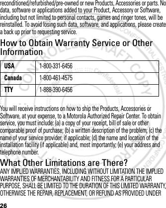 26reconditioned/refurbished/pre-owned or new Products, Accessories or parts. No data, software or applications added to your Product, Accessory or Software, including but not limited to personal contacts, games and ringer tones, will be reinstalled. To avoid losing such data, software, and applications, please create a back up prior to requesting service.How to Obtain Warranty Service or Other InformationYou will receive instructions on how to ship the Products, Accessories or Software, at your expense, to a Motorola Authorized Repair Center. To obtain service, you must include: (a) a copy of your receipt, bill of sale or other comparable proof of purchase; (b) a written description of the problem; (c) the name of your service provider, if applicable; (d) the name and location of the installation facility (if applicable) and, most importantly; (e) your address and telephone number.What Other Limitations are There?ANY IMPLIED WARRANTIES, INCLUDING WITHOUT LIMITATION THE IMPLIED WARRANTIES OF MERCHANTABILITY AND FITNESS FOR A PARTICULAR PURPOSE, SHALL BE LIMITED TO THE DURATION OF THIS LIMITED WARRANTY, OTHERWISE THE REPAIR, REPLACEMENT, OR REFUND AS PROVIDED UNDER USA1-800-331-6456Canada1-800-461-4575TTY1-888-390-6456March 1, 2012