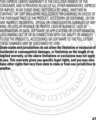 27THIS EXPRESS LIMITED WARRANTY IS THE EXCLUSIVE REMEDY OF THE CONSUMER, AND IS PROVIDED IN LIEU OF ALL OTHER WARRANTIES, EXPRESS OR IMPLIED. IN NO EVENT SHALL MOTOROLA BE LIABLE, WHETHER IN CONTRACT OR TORT (INCLUDING NEGLIGENCE) FOR DAMAGES IN EXCESS OF THE PURCHASE PRICE OF THE PRODUCT, ACCESSORY OR SOFTWARE, OR FOR ANY INDIRECT, INCIDENTAL, SPECIAL OR CONSEQUENTIAL DAMAGES OF ANY KIND, OR LOSS OF REVENUE OR PROFITS, LOSS OF BUSINESS, LOSS OF INFORMATION OR DATA, SOFTWARE OR APPLICATIONS OR OTHER FINANCIAL LOSS ARISING OUT OF OR IN CONNECTION WITH THE ABILITY OR INABILITY TO USE THE PRODUCTS, ACCESSORIES OR SOFTWARE TO THE FULL EXTENT THESE DAMAGES MAY BE DISCLAIMED BY LAW.Some states and jurisdictions do not allow the limitation or exclusion of incidental or consequential damages, or limitation on the length of an implied warranty, so the above limitations or exclusions may not apply to you. This warranty gives you specific legal rights, and you may also have other rights that vary from state to state or from one jurisdiction to another. March 1, 2012