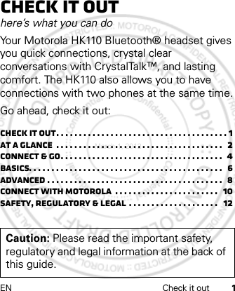 EN Check it out 1Check it outhere’s what you can doYour Motorola HK110 Bluetooth® headset gives you quick connections, crystal clear conversations with CrystalTalk™, and lasting comfort. The HK110 also allows you to have connections with two phones at the same time.Go ahead, check it out:Check it out. . . . . . . . . . . . . . . . . . . . . . . . . . . . . . . . . . . . . . 1At a glance  . . . . . . . . . . . . . . . . . . . . . . . . . . . . . . . . . . . . .   2Connect &amp; go. . . . . . . . . . . . . . . . . . . . . . . . . . . . . . . . . . . .  4Basics. . . . . . . . . . . . . . . . . . . . . . . . . . . . . . . . . . . . . . . . . . .   6Advanced . . . . . . . . . . . . . . . . . . . . . . . . . . . . . . . . . . . . . . .  8Connect with Motorola  . . . . . . . . . . . . . . . . . . . . . . .   10Safety, Regulatory &amp; Legal . . . . . . . . . . . . . . . . . . . .   12Caution: Please read the important safety, regulatory and legal information at the back of this guide.March 1, 2012