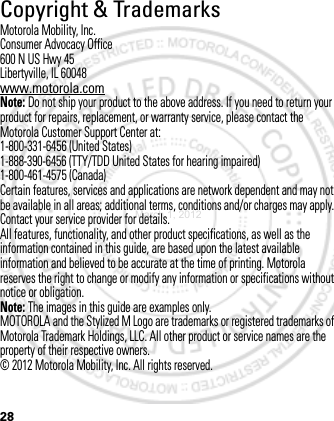 28Copyright &amp; TrademarksMotorola Mobility, Inc.Consumer Advocacy Office600 N US Hwy 45Libertyville, IL 60048www.motorola.comNote: Do not ship your product to the above address. If you need to return your product for repairs, replacement, or warranty service, please contact the Motorola Customer Support Center at:1-800-331-6456 (United States)1-888-390-6456 (TTY/TDD United States for hearing impaired)1-800-461-4575 (Canada)Certain features, services and applications are network dependent and may not be available in all areas; additional terms, conditions and/or charges may apply. Contact your service provider for details.All features, functionality, and other product specifications, as well as the information contained in this guide, are based upon the latest available information and believed to be accurate at the time of printing. Motorola reserves the right to change or modify any information or specifications without notice or obligation.Note: The images in this guide are examples only.MOTOROLA and the Stylized M Logo are trademarks or registered trademarks of Motorola Trademark Holdings, LLC. All other product or service names are the property of their respective owners.© 2012 Motorola Mobility, Inc. All rights reserved.March 1, 2012