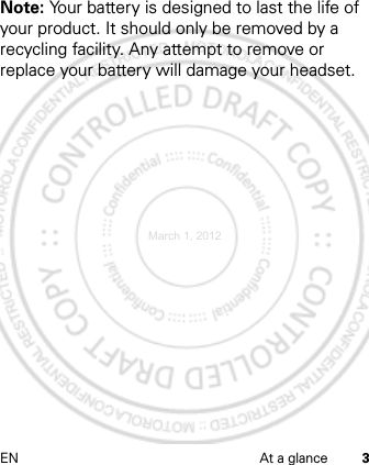 EN At a glance 3Note: Your battery is designed to last the life of your product. It should only be removed by a recycling facility. Any attempt to remove or replace your battery will damage your headset.March 1, 2012