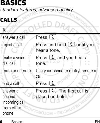 6Basics ENBasicsstandard features, advanced qualityCallsTo . . .answer a callPress reject a callPress and hold   until you hear a tone.make a voice dial callPress   and you hear a tone.mute or unmute Use your phone to mute/unmute a call.end a callPress answer a second incoming call from other phonePress  . The first call is placed on hold.March 1, 2012