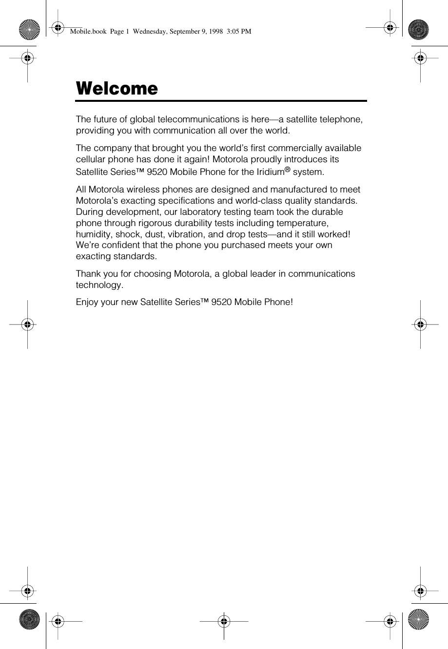  Welcome The future of global telecommunications is here—a satellite telephone, providing you with communication all over the world.The company that brought you the world’s first commercially available cellular phone has done it again! Motorola proudly introduces its Satellite Series™ 9520 Mobile Phone for the Iridium ®  system.All Motorola wireless phones are designed and manufactured to meet Motorola’s exacting specifications and world-class quality standards. During development, our laboratory testing team took the durable phone through rigorous durability tests including temperature, humidity, shock, dust, vibration, and drop tests—and it still worked! We’re confident that the phone you purchased meets your own exacting standards.Thank you for choosing Motorola, a global leader in communications technology.Enjoy your new Satellite Series™ 9520 Mobile Phone! Mobile.book  Page 1  Wednesday, September 9, 1998  3:05 PM