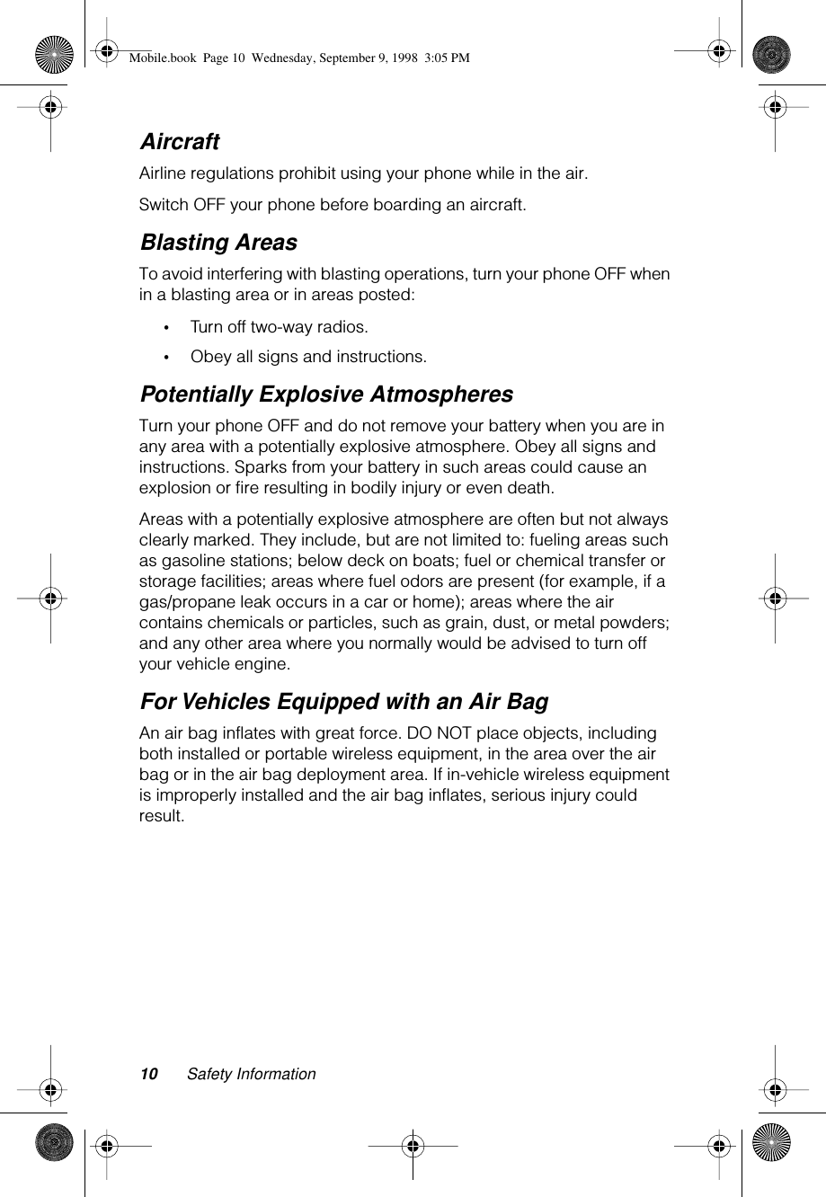  10 Safety Information Aircraft Airline regulations prohibit using your phone while in the air.Switch OFF your phone before boarding an aircraft.  Blasting Areas To avoid interfering with blasting operations, turn your phone OFF when in a blasting area or in areas posted:  • Turn off two-way radios. • Obey all signs and instructions. Potentially Explosive Atmospheres Turn your phone OFF and do not remove your battery when you are in any area with a potentially explosive atmosphere. Obey all signs and instructions. Sparks from your battery in such areas could cause an explosion or fire resulting in bodily injury or even death.Areas with a potentially explosive atmosphere are often but not always clearly marked. They include, but are not limited to: fueling areas such as gasoline stations; below deck on boats; fuel or chemical transfer or storage facilities; areas where fuel odors are present (for example, if a gas/propane leak occurs in a car or home); areas where the air contains chemicals or particles, such as grain, dust, or metal powders; and any other area where you normally would be advised to turn off your vehicle engine. For Vehicles Equipped with an Air Bag An air bag inflates with great force. DO NOT place objects, including both installed or portable wireless equipment, in the area over the air bag or in the air bag deployment area. If in-vehicle wireless equipment is improperly installed and the air bag inflates, serious injury could result. Mobile.book  Page 10  Wednesday, September 9, 1998  3:05 PM