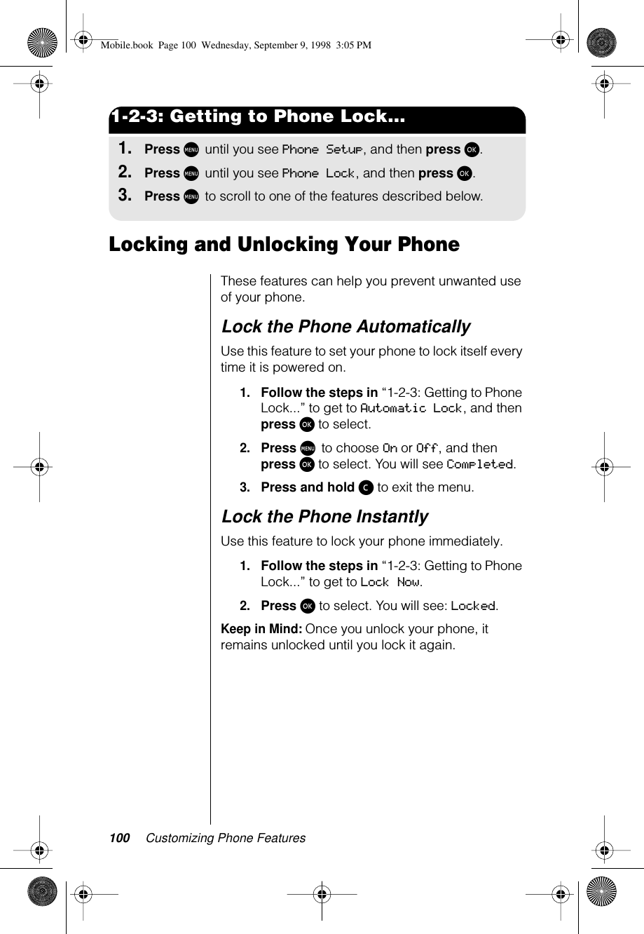 100 Customizing Phone Features1-2-3: Getting to Phone Lock...1.Press M until you see Phone Setup, and then press ø.2.Press M until you see Phone Lock, and then press ø. 3.Press M to scroll to one of the features described below.Locking and Unlocking Your PhoneThese features can help you prevent unwanted use of your phone. Lock the Phone AutomaticallyUse this feature to set your phone to lock itself every time it is powered on.1.Follow the steps in “1-2-3: Getting to Phone Lock...” to get to Automatic Lock, and then press ø to select.2.Press M to choose On or Off, and then press ø to select. You will see Completed.3.Press and hold ç to exit the menu.Lock the Phone InstantlyUse this feature to lock your phone immediately.1.Follow the steps in “1-2-3: Getting to Phone Lock...” to get to Lock Now. 2.Press ø to select. You will see: Locked.Keep in Mind: Once you unlock your phone, it remains unlocked until you lock it again.Mobile.book  Page 100  Wednesday, September 9, 1998  3:05 PM