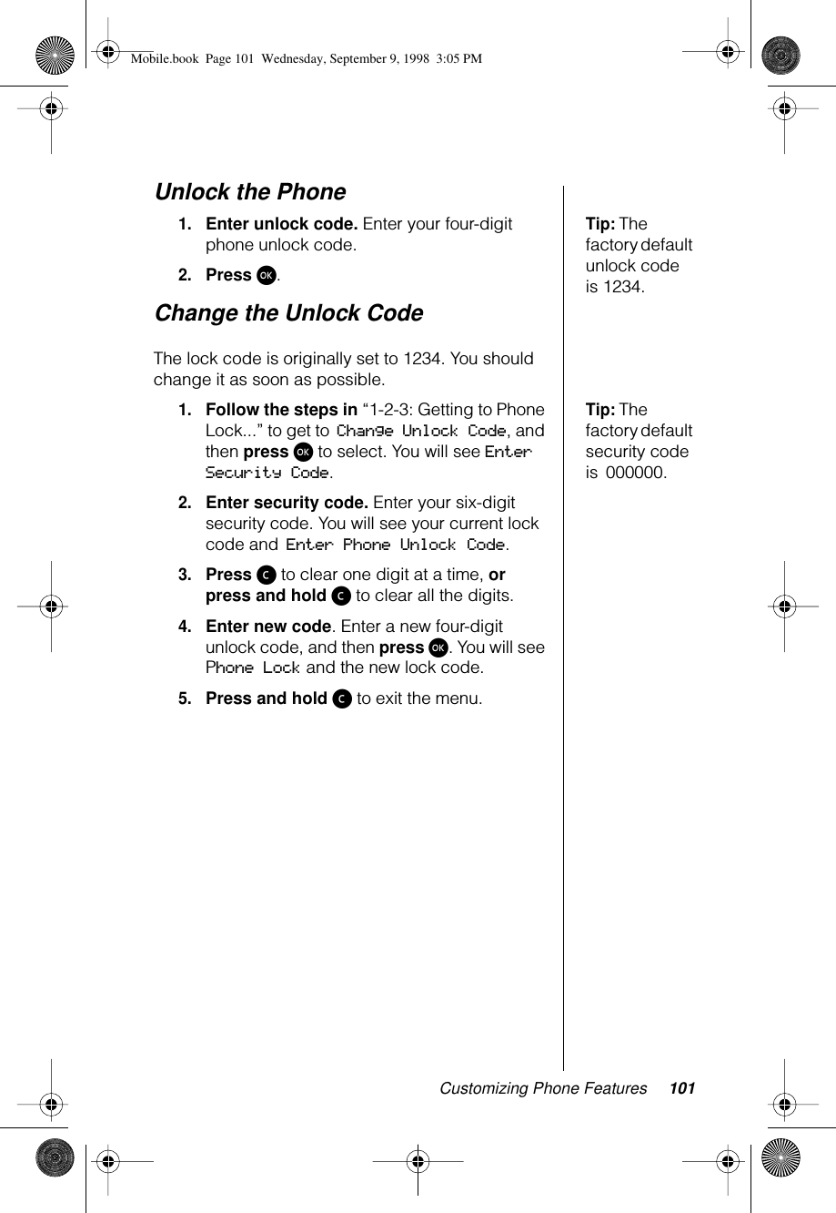 Customizing Phone Features 101Unlock the PhoneTip: The factory default unlock code is 1234.1.Enter unlock code. Enter your four-digit phone unlock code.2.Press ø.Change the Unlock Code The lock code is originally set to 1234. You should change it as soon as possible.Tip: The factory default security code is 000000.1.Follow the steps in “1-2-3: Getting to Phone Lock...” to get to Change Unlock Code, and then press ø to select. You will see Enter Security Code.2.Enter security code. Enter your six-digit security code. You will see your current lock code and Enter Phone Unlock Code.3.Press ç to clear one digit at a time, or press and hold ç to clear all the digits.4.Enter new code. Enter a new four-digit unlock code, and then press ø. You will see Phone Lock and the new lock code.5.Press and hold ç to exit the menu.Mobile.book  Page 101  Wednesday, September 9, 1998  3:05 PM