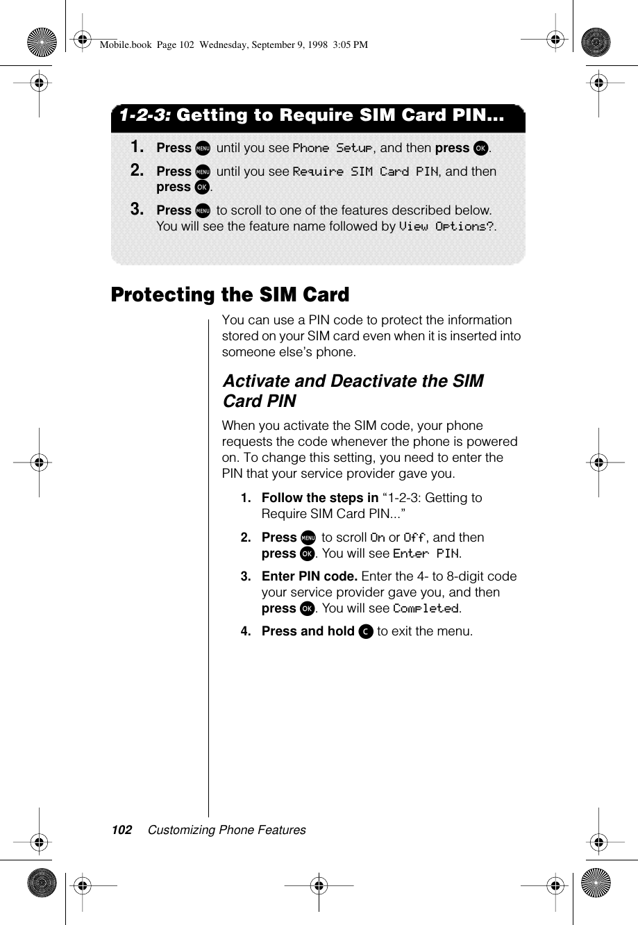 102 Customizing Phone Features1-2-3: Getting to Require SIM Card PIN...1.Press M until you see Phone Setup, and then press ø.2.Press M until you see Require SIM Card PIN, and then press ø. 3.Press M to scroll to one of the features described below. You will see the feature name followed by View Options?.Protecting the SIM CardYou can use a PIN code to protect the information stored on your SIM card even when it is inserted into someone else’s phone. Activate and Deactivate the SIM Card PINWhen you activate the SIM code, your phone requests the code whenever the phone is powered on. To change this setting, you need to enter the PIN that your service provider gave you.1.Follow the steps in “1-2-3: Getting to Require SIM Card PIN...”2.Press M to scroll On or Off, and then press ø. You will see Enter PIN.3.Enter PIN code. Enter the 4- to 8-digit code your service provider gave you, and then press ø. You will see Completed.4.Press and hold ç to exit the menu.Mobile.book  Page 102  Wednesday, September 9, 1998  3:05 PM