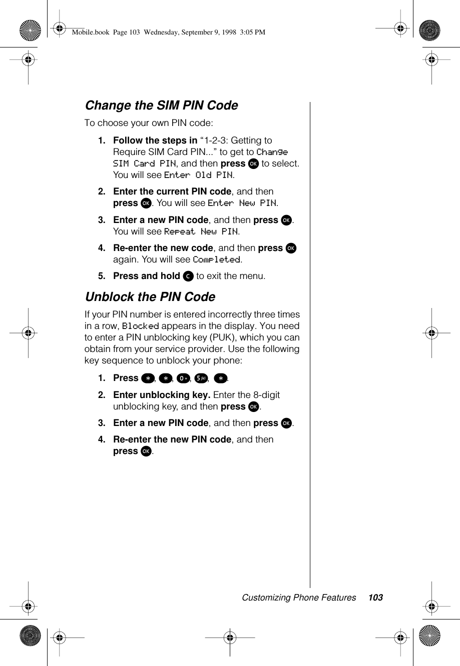 Customizing Phone Features 103Change the SIM PIN CodeTo choose your own PIN code:1.Follow the steps in “1-2-3: Getting to Require SIM Card PIN...” to get to Change SIM Card PIN, and then press ø to select. You will see Enter Old PIN.2.Enter the current PIN code, and then press ø. You will see Enter New PIN.3.Enter a new PIN code, and then press ø. You will see Repeat New PIN.4.Re-enter the new code, and then press ø again. You will see Completed.5.Press and hold ç to exit the menu.Unblock the PIN Code If your PIN number is entered incorrectly three times in a row, Blocked appears in the display. You need to enter a PIN unblocking key (PUK), which you can obtain from your service provider. Use the following key sequence to unblock your phone: 1.Press ß, ß, º, ∞, ß.2.Enter unblocking key. Enter the 8-digit unblocking key, and then press ø.3.Enter a new PIN code, and then press ø.4.Re-enter the new PIN code, and then press ø.1-2:   Getting to Phone Setup Features...Mobile.book  Page 103  Wednesday, September 9, 1998  3:05 PM