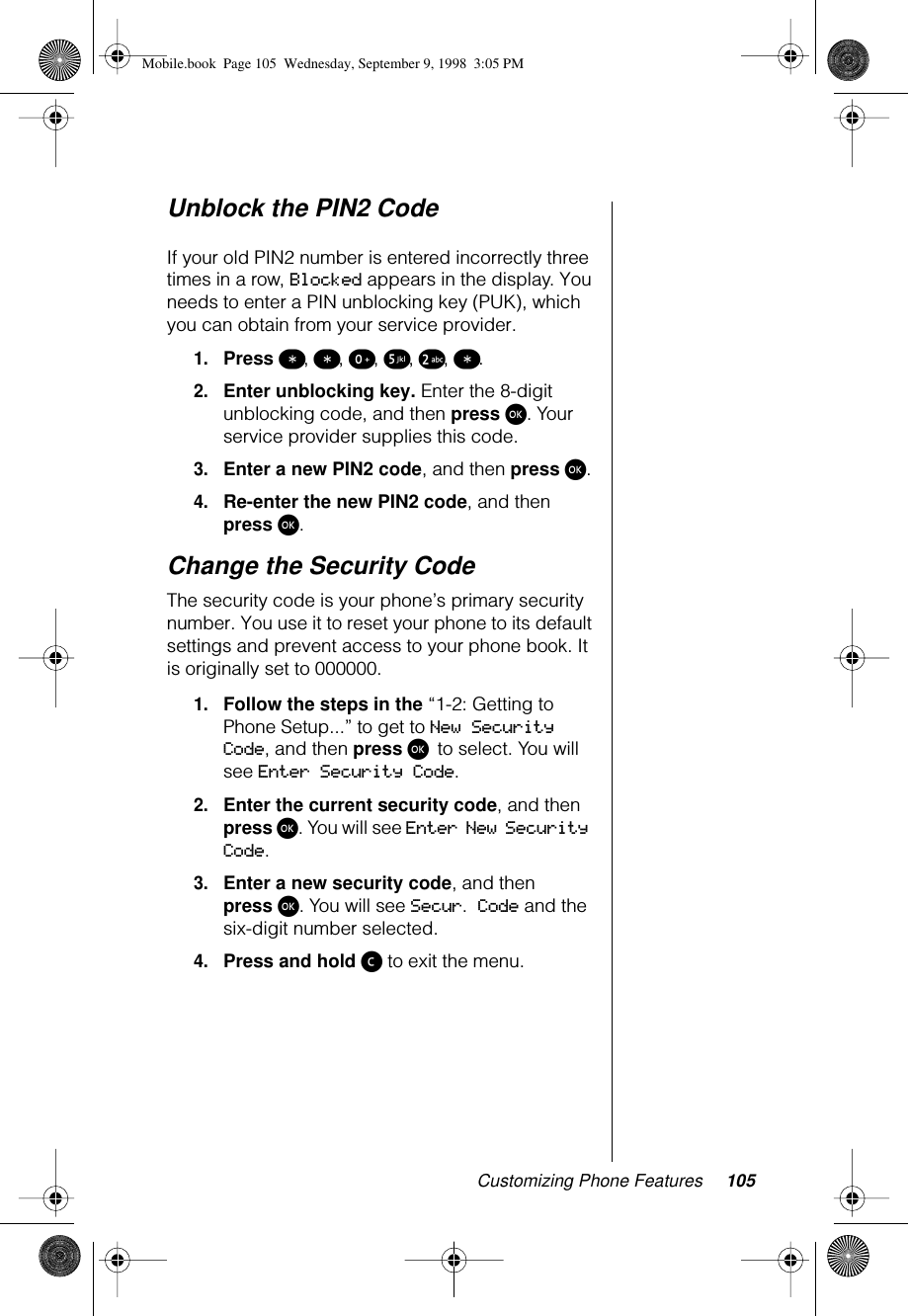 Customizing Phone Features 105Unblock the PIN2 Code If your old PIN2 number is entered incorrectly three times in a row, Blocked appears in the display. You needs to enter a PIN unblocking key (PUK), which you can obtain from your service provider. 1.Press ß, ß, º, ∞, ™, ß.2.Enter unblocking key. Enter the 8-digit unblocking code, and then press ø. Your service provider supplies this code.3.Enter a new PIN2 code, and then press ø.4.Re-enter the new PIN2 code, and then press ø.Change the Security Code The security code is your phone’s primary security number. You use it to reset your phone to its default settings and prevent access to your phone book. It is originally set to 000000.1.Follow the steps in the “1-2: Getting to Phone Setup...” to get to New Security Code, and then press ø to select. You will see Enter Security Code.2.Enter the current security code, and then press ø. You will see Enter New Security Code.3.Enter a new security code, and then press ø. You will see Secur. Code and the six-digit number selected. 4.Press and hold ç to exit the menu. Mobile.book  Page 105  Wednesday, September 9, 1998  3:05 PM