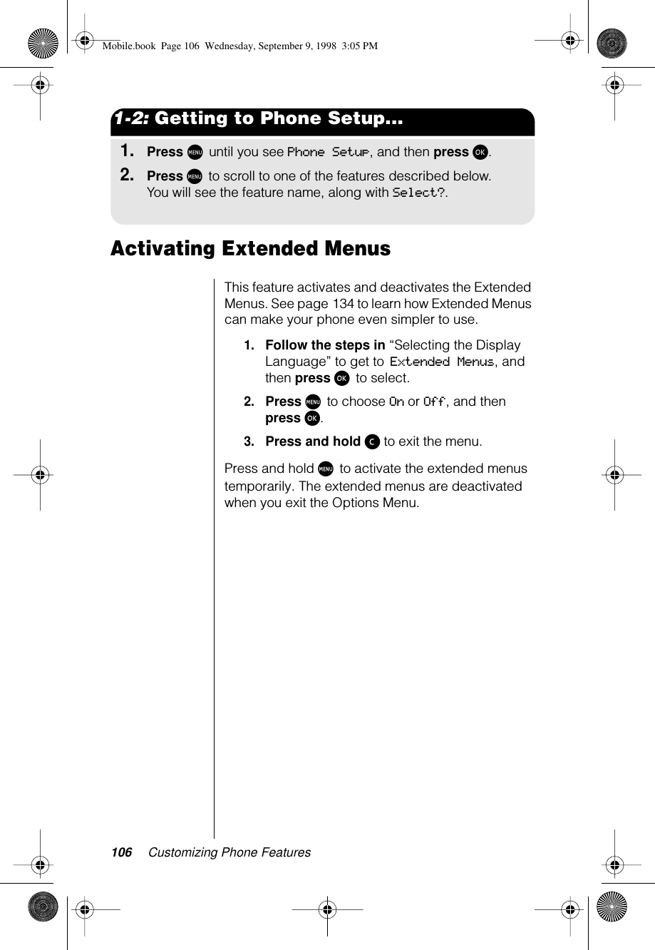 106 Customizing Phone Features1-2: Getting to Phone Setup...1.Press M until you see Phone Setup, and then press ø.2.Press M to scroll to one of the features described below.You will see the feature name, along with Select?.Activating Extended Menus This feature activates and deactivates the Extended Menus. See page 134 to learn how Extended Menus can make your phone even simpler to use.1.Follow the steps in “Selecting the Display Language” to get to Extended Menus, and then press ø to select. 2.Press M to choose On or Off, and then press ø.3.Press and hold ç to exit the menu.Press and hold M to activate the extended menus temporarily. The extended menus are deactivated when you exit the Options Menu.Mobile.book  Page 106  Wednesday, September 9, 1998  3:05 PM