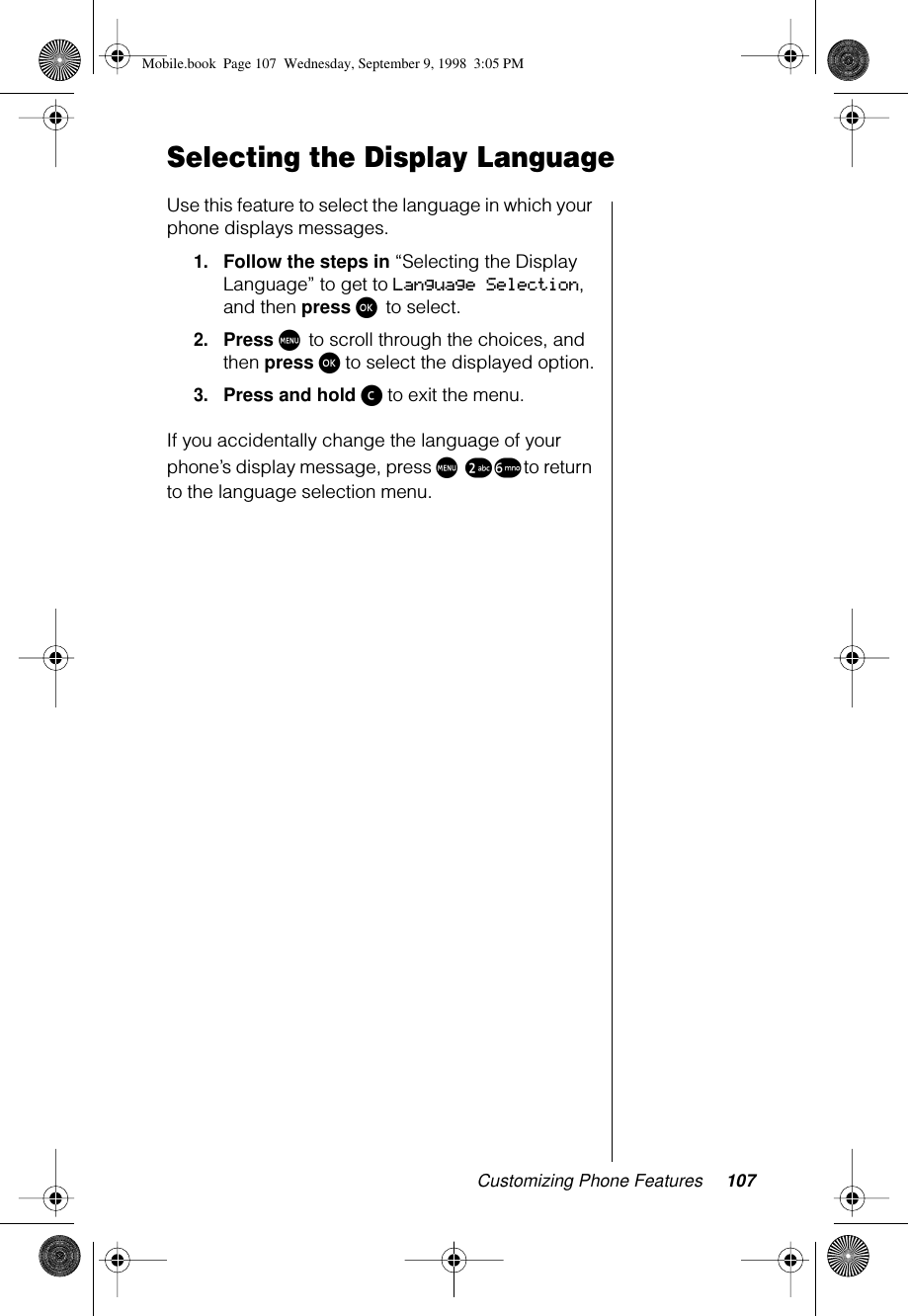 Customizing Phone Features 107Selecting the Display LanguageUse this feature to select the language in which your phone displays messages.1.Follow the steps in “Selecting the Display Language” to get to Language Selection, and then press ø to select.2.Press M to scroll through the choices, and then press ø to select the displayed option.3.Press and hold ç to exit the menu.If you accidentally change the language of your phone’s display message, press M ™ § to return to the language selection menu.Mobile.book  Page 107  Wednesday, September 9, 1998  3:05 PM