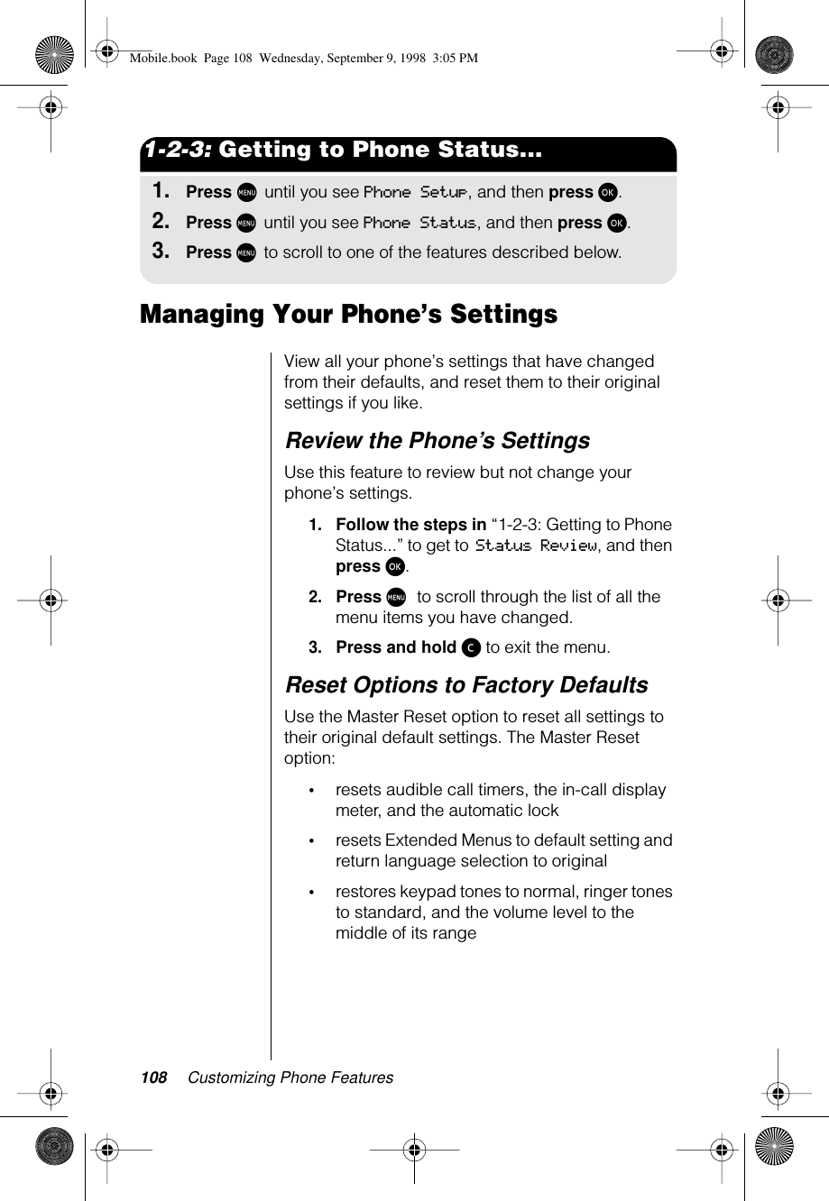 108 Customizing Phone Features1-2-3: Getting to Phone Status...1.Press M until you see Phone Setup, and then press ø.2.Press M until you see Phone Status, and then press ø.3.Press M to scroll to one of the features described below.Managing Your Phone’s SettingsView all your phone’s settings that have changed from their defaults, and reset them to their original settings if you like. Review the Phone’s SettingsUse this feature to review but not change your phone’s settings.1.Follow the steps in “1-2-3: Getting to Phone Status...” to get to Status Review, and then press ø.2.Press M to scroll through the list of all the menu items you have changed.3.Press and hold ç to exit the menu.Reset Options to Factory DefaultsUse the Master Reset option to reset all settings to their original default settings. The Master Reset option:•resets audible call timers, the in-call display meter, and the automatic lock•resets Extended Menus to default setting and return language selection to original•restores keypad tones to normal, ringer tones to standard, and the volume level to the middle of its rangeMobile.book  Page 108  Wednesday, September 9, 1998  3:05 PM