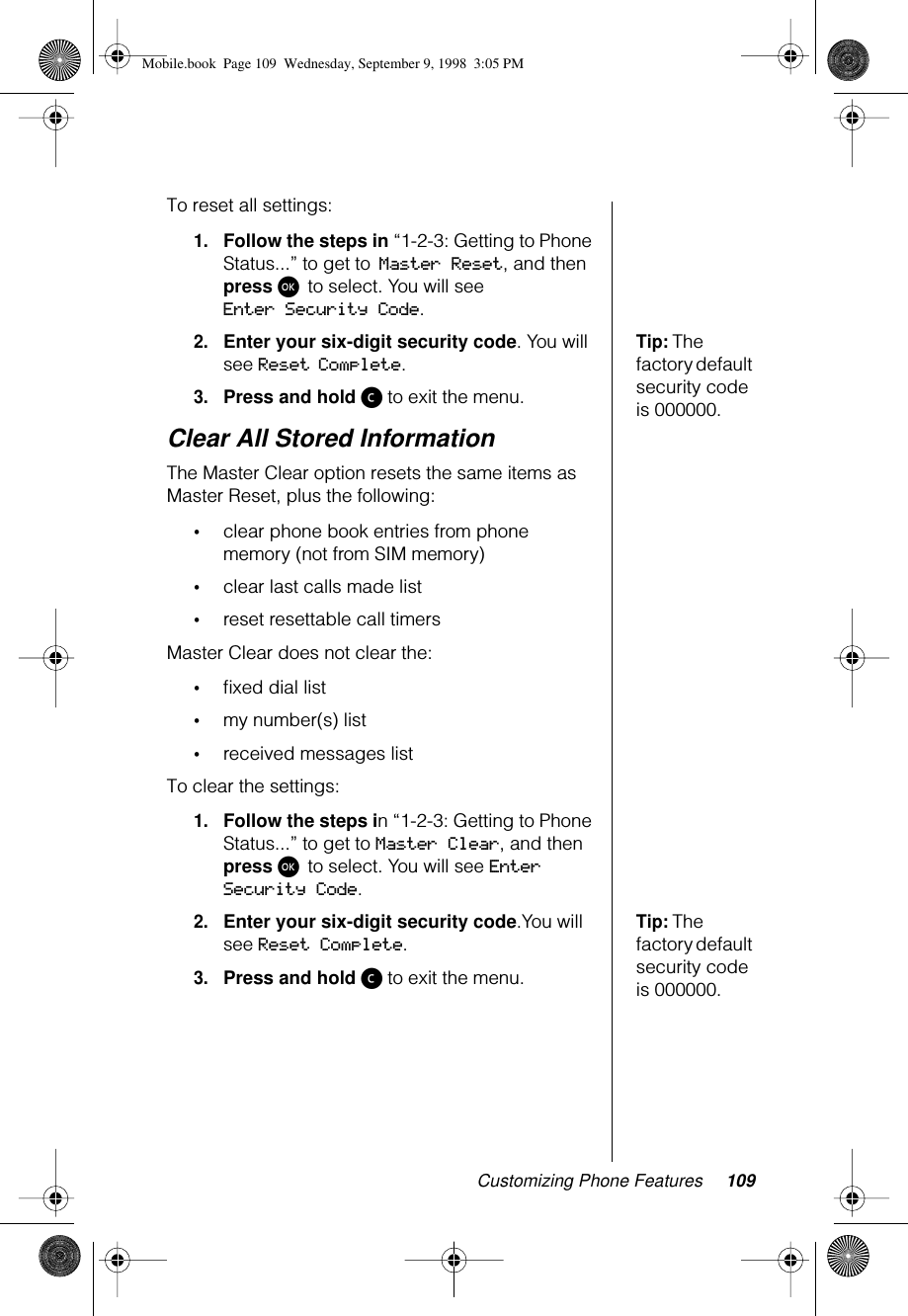Customizing Phone Features 109To reset all settings:1.Follow the steps in “1-2-3: Getting to Phone Status...” to get to Master Reset, and then press ø to select. You will see Enter Security Code.Tip: The factory default security code is 000000.2.Enter your six-digit security code. You will see Reset Complete.3.Press and hold ç to exit the menu.Clear All Stored InformationThe Master Clear option resets the same items as Master Reset, plus the following:•clear phone book entries from phone memory (not from SIM memory)•clear last calls made list •reset resettable call timersMaster Clear does not clear the: •ﬁxed dial list•my number(s) list•received messages listTo clear the settings:1.Follow the steps in “1-2-3: Getting to Phone Status...” to get to Master Clear, and then press ø to select. You will see Enter Security Code.Tip: The factory default security code is 000000.2.Enter your six-digit security code.You will see Reset Complete.3.Press and hold ç to exit the menu.Mobile.book  Page 109  Wednesday, September 9, 1998  3:05 PM