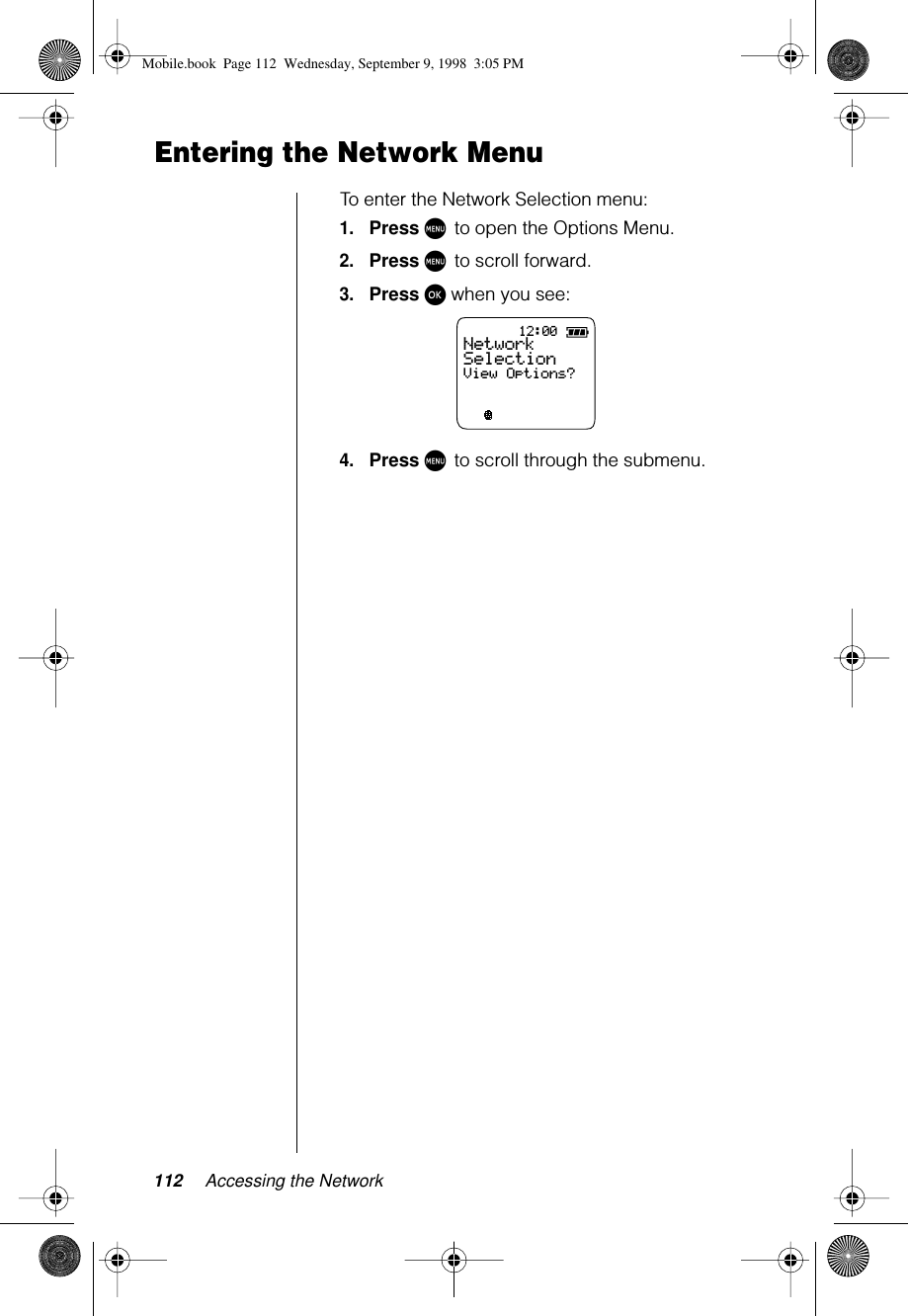 112 Accessing the NetworkEntering the Network MenuTo enter the Network Selection menu:1.Press M to open the Options Menu.2.Press M to scroll forward.3.Press ø when you see:4.Press M to scroll through the submenu.12:00ABC123NetworkSelectionView Options?Mobile.book  Page 112  Wednesday, September 9, 1998  3:05 PM