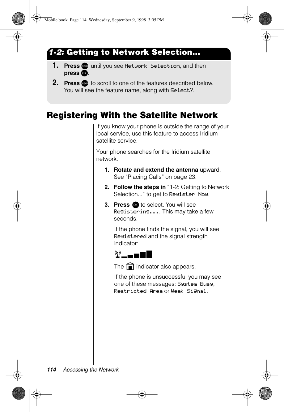 114 Accessing the Network1-2: Getting to Network Selection...1.Press M until you see Network Selection, and then press ø.2.Press M to scroll to one of the features described below. You will see the feature name, along with Select?.Registering With the Satellite NetworkIf you know your phone is outside the range of your local service, use this feature to access Iridium satellite service.Your phone searches for the Iridium satellite network.1.Rotate and extend the antenna upward. See “Placing Calls” on page 23.2.Follow the steps in “1-2: Getting to Network Selection...” to get to Register Now. 3.Press ø to select. You will see Registering.... This may take a few seconds.If the phone ﬁnds the signal, you will see Registered and the signal strength indicator:rxThe n indicator also appears.If the phone is unsuccessful you may see one of these messages: System Busy, Restricted Area or Weak Signal.Mobile.book  Page 114  Wednesday, September 9, 1998  3:05 PM