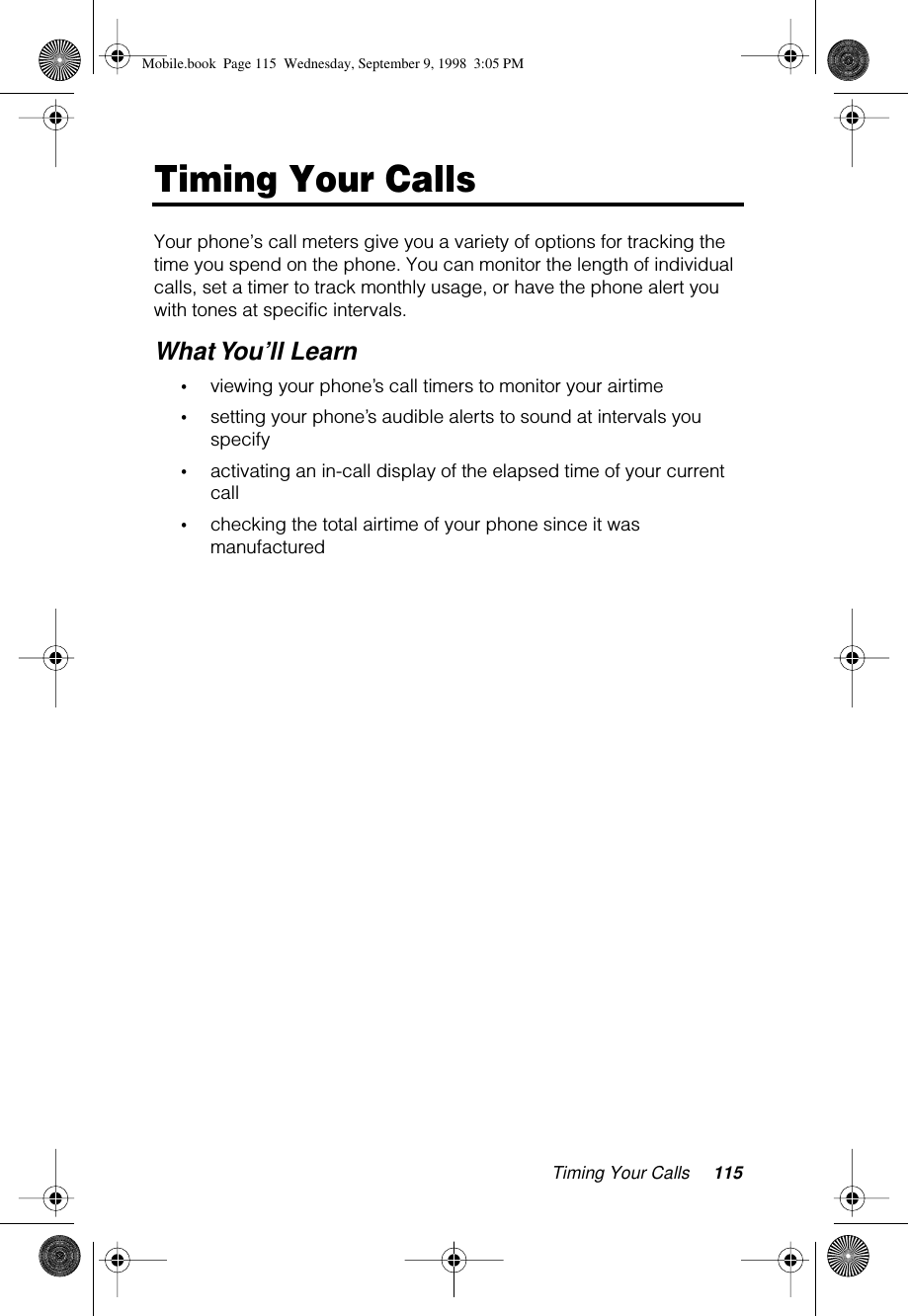Timing Your Calls 115Timing Your CallsYour phone’s call meters give you a variety of options for tracking the time you spend on the phone. You can monitor the length of individual calls, set a timer to track monthly usage, or have the phone alert you with tones at specific intervals.What You’ll Learn•viewing your phone’s call timers to monitor your airtime•setting your phone’s audible alerts to sound at intervals you specify•activating an in-call display of the elapsed time of your current call•checking the total airtime of your phone since it was manufacturedMobile.book  Page 115  Wednesday, September 9, 1998  3:05 PM