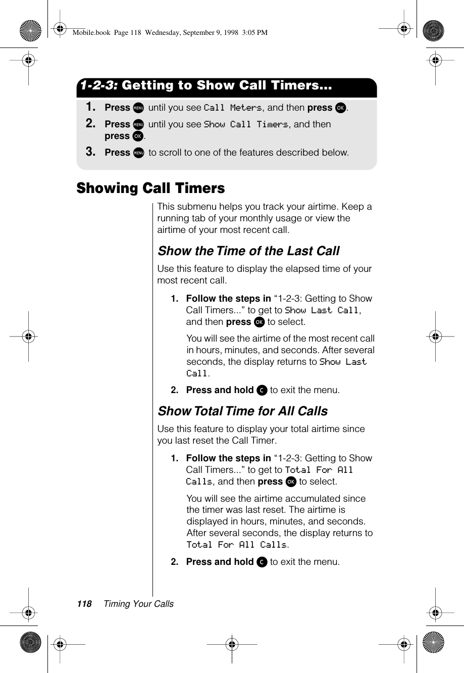 118 Timing Your Calls1-2-3: Getting to Show Call Timers...1.Press M until you see Call Meters, and then press ø.2.Press M until you see Show Call Timers, and then press ø.3.Press M to scroll to one of the features described below.Showing Call Timers This submenu helps you track your airtime. Keep a running tab of your monthly usage or view the airtime of your most recent call.Show the Time of the Last Call Use this feature to display the elapsed time of your most recent call.1.Follow the steps in “1-2-3: Getting to Show Call Timers...” to get to Show Last Call, and then press ø to select.You will see the airtime of the most recent call in hours, minutes, and seconds. After several seconds, the display returns to Show Last Call.2.Press and hold ç to exit the menu.Show Total Time for All Calls Use this feature to display your total airtime since you last reset the Call Timer.1.Follow the steps in “1-2-3: Getting to Show Call Timers...” to get to Total For All Calls, and then press ø to select. You will see the airtime accumulated since the timer was last reset. The airtime is displayed in hours, minutes, and seconds. After several seconds, the display returns to Total For All Calls.2.Press and hold ç to exit the menu.Mobile.book  Page 118  Wednesday, September 9, 1998  3:05 PM