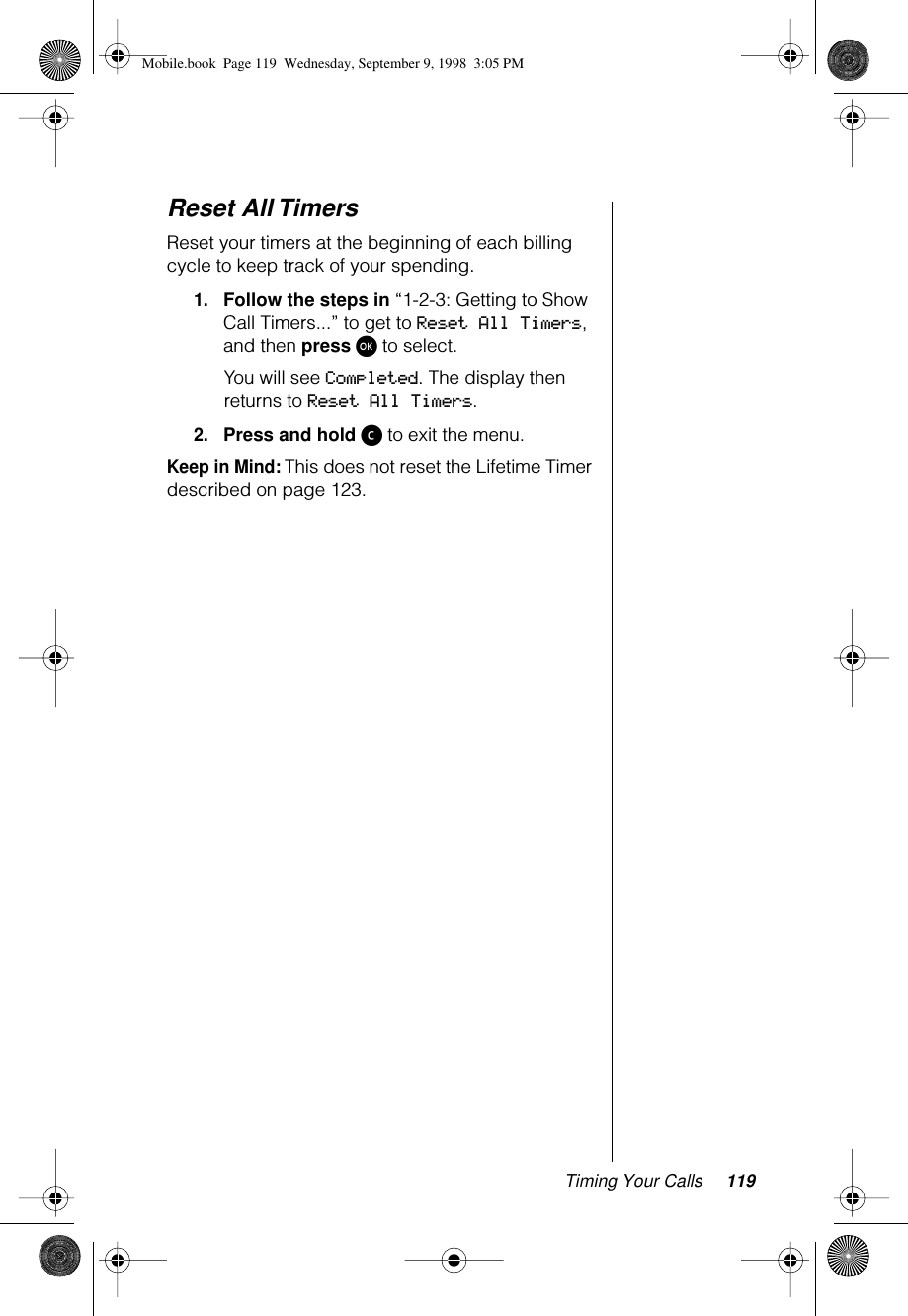 Timing Your Calls 119Reset All TimersReset your timers at the beginning of each billing cycle to keep track of your spending.1.Follow the steps in “1-2-3: Getting to Show Call Timers...” to get to Reset All Timers, and then press ø to select. You will see Completed. The display then returns to Reset All Timers.2.Press and hold ç to exit the menu.Keep in Mind: This does not reset the Lifetime Timer described on page 123.Mobile.book  Page 119  Wednesday, September 9, 1998  3:05 PM