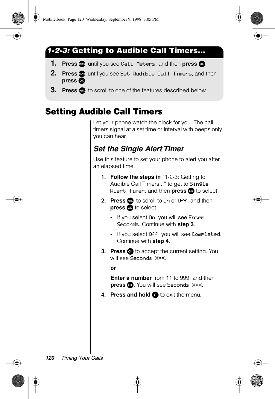 120 Timing Your Calls1-2-3: Getting to Audible Call Timers...1.Press M until you see Call Meters, and then press ø.2.Press M until you see Set Audible Call Timers, and then press ø.3.Press M to scroll to one of the features described below.Setting Audible Call Timers Let your phone watch the clock for you. The call timers signal at a set time or interval with beeps only you can hear. Set the Single Alert Timer Use this feature to set your phone to alert you after an elapsed time.1.Follow the steps in “1-2-3: Getting to Audible Call Timers...” to get to Single Alert Timer, and then press ø to select.2.Press M to scroll to On or Off, and then press ø to select.•If you select On, you will see Enter Seconds. Continue with step 3.•If you select Off, you will see Completed. Continue with step 4.3.Press ø to accept the current setting. You will see Seconds XXX.orEnter a number from 11 to 999, and then press ø. You will see Seconds XXX.4.Press and hold ç to exit the menu.Mobile.book  Page 120  Wednesday, September 9, 1998  3:05 PM