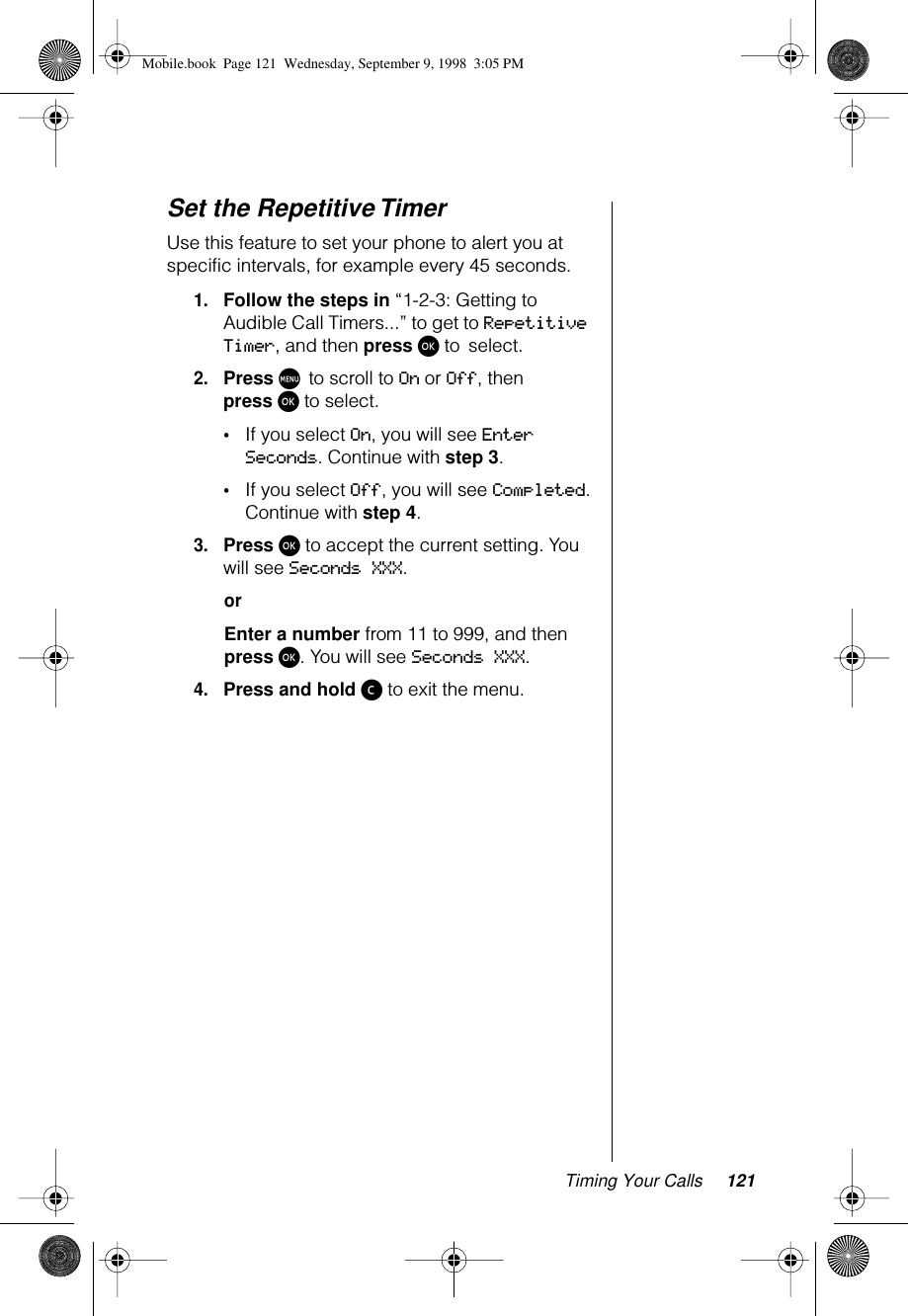 Timing Your Calls 121Set the Repetitive TimerUse this feature to set your phone to alert you at specific intervals, for example every 45 seconds.1.Follow the steps in “1-2-3: Getting to Audible Call Timers...” to get to Repetitive Timer, and then press ø to select. 2.Press M to scroll to On or Off, then press ø to select.•If you select On, you will see Enter Seconds. Continue with step 3.•If you select Off, you will see Completed. Continue with step 4.3.Press ø to accept the current setting. You will see Seconds XXX. orEnter a number from 11 to 999, and then press ø. You will see Seconds XXX.4.Press and hold ç to exit the menu.Mobile.book  Page 121  Wednesday, September 9, 1998  3:05 PM