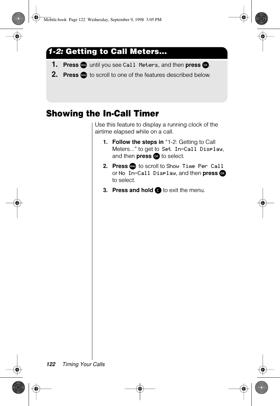 122 Timing Your Calls1-2: Getting to Call Meters...1.Press M until you see Call Meters, and then press ø.2.Press M to scroll to one of the features described below.Showing the In-Call TimerUse this feature to display a running clock of the airtime elapsed while on a call.1.Follow the steps in “1-2: Getting to Call Meters...” to get to Set In-Call Display, and then press ø to select. 2.Press M to scroll to Show Time Per Call or No In-Call Display, and then press ø to select.3.Press and hold ç to exit the menu.Mobile.book  Page 122  Wednesday, September 9, 1998  3:05 PM