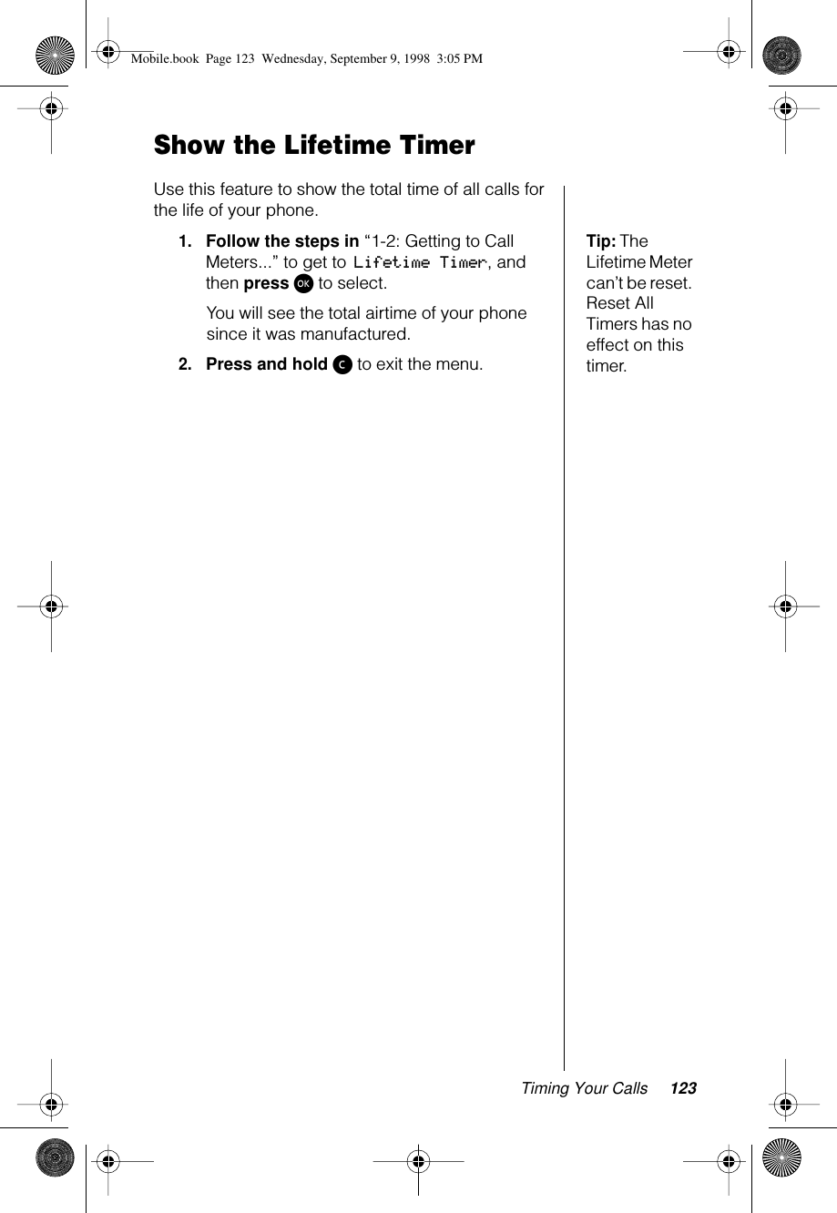 Timing Your Calls 123Show the Lifetime TimerUse this feature to show the total time of all calls for the life of your phone. Tip: The Lifetime Meter can’t be reset. Reset All Timers has no effect on this timer.1.Follow the steps in “1-2: Getting to Call Meters...” to get to Lifetime Timer, and then press ø to select. You will see the total airtime of your phone since it was manufactured.2.Press and hold ç to exit the menu.Mobile.book  Page 123  Wednesday, September 9, 1998  3:05 PM