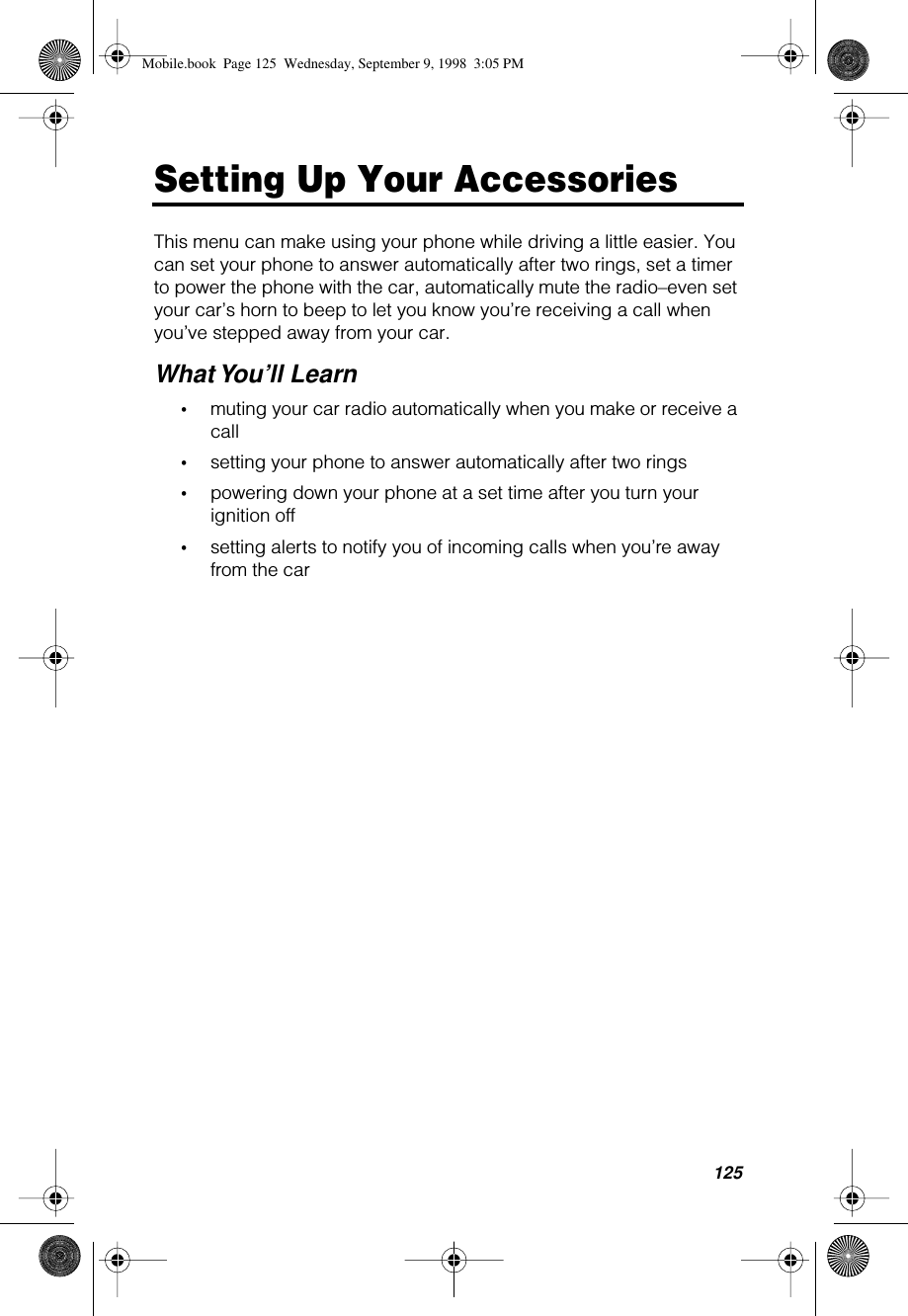 125Setting Up Your AccessoriesThis menu can make using your phone while driving a little easier. You can set your phone to answer automatically after two rings, set a timer to power the phone with the car, automatically mute the radio–even set your car’s horn to beep to let you know you’re receiving a call when you’ve stepped away from your car.What You’ll Learn•muting your car radio automatically when you make or receive a call •setting your phone to answer automatically after two rings•powering down your phone at a set time after you turn your ignition off•setting alerts to notify you of incoming calls when you’re away from the carMobile.book  Page 125  Wednesday, September 9, 1998  3:05 PM