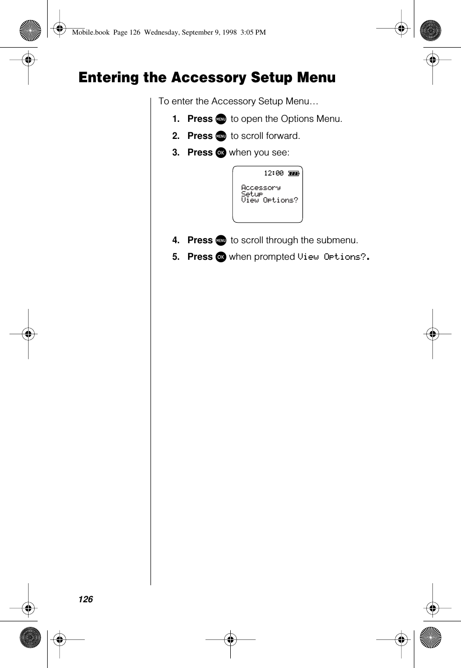 126Entering the Accessory Setup MenuTo enter the Accessory Setup Menu…1.Press M to open the Options Menu.2.Press M to scroll forward.3.Press ø when you see:4.Press M to scroll through the submenu.5.Press ø when prompted View Options?.12:00Accessory SetupView Options?Mobile.book  Page 126  Wednesday, September 9, 1998  3:05 PM