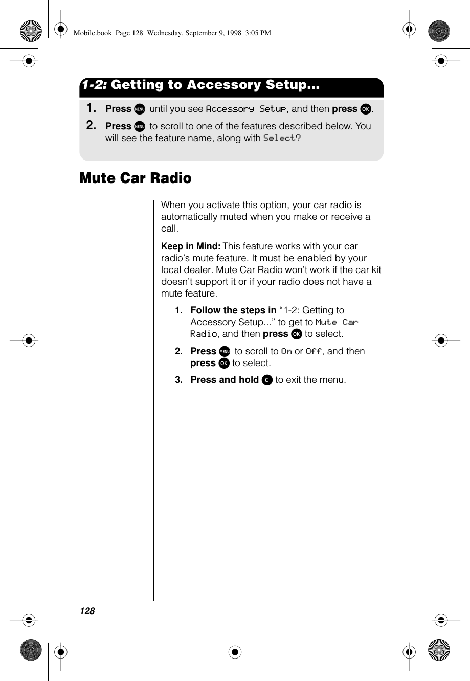 1281-2: Getting to Accessory Setup...1.Press M until you see Accessory Setup, and then press ø.2.Press M to scroll to one of the features described below. You will see the feature name, along with Select?Mute Car RadioWhen you activate this option, your car radio is automatically muted when you make or receive a call. Keep in Mind: This feature works with your car radio’s mute feature. It must be enabled by your local dealer. Mute Car Radio won’t work if the car kit doesn’t support it or if your radio does not have a mute feature.1.Follow the steps in “1-2: Getting to Accessory Setup...” to get to Mute Car Radio, and then press ø to select.2.Press M to scroll to On or Off, and then press ø to select.3.Press and hold ç to exit the menu.Mobile.book  Page 128  Wednesday, September 9, 1998  3:05 PM