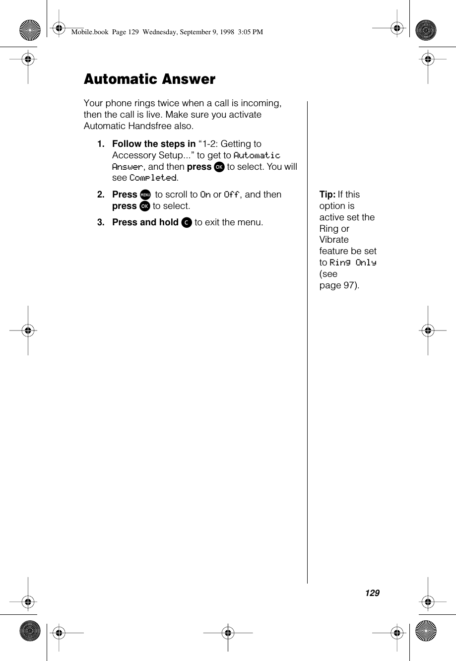 129Automatic AnswerYour phone rings twice when a call is incoming, then the call is live. Make sure you activate Automatic Handsfree also.1.Follow the steps in “1-2: Getting to Accessory Setup...” to get to Automatic Answer, and then press ø to select. You will see Completed.Tip: If this option is active set the Ring or Vibrate feature be set to Ring Only (see page 97).2.Press M to scroll to On or Off, and then press ø to select.3.Press and hold ç to exit the menu.Mobile.book  Page 129  Wednesday, September 9, 1998  3:05 PM