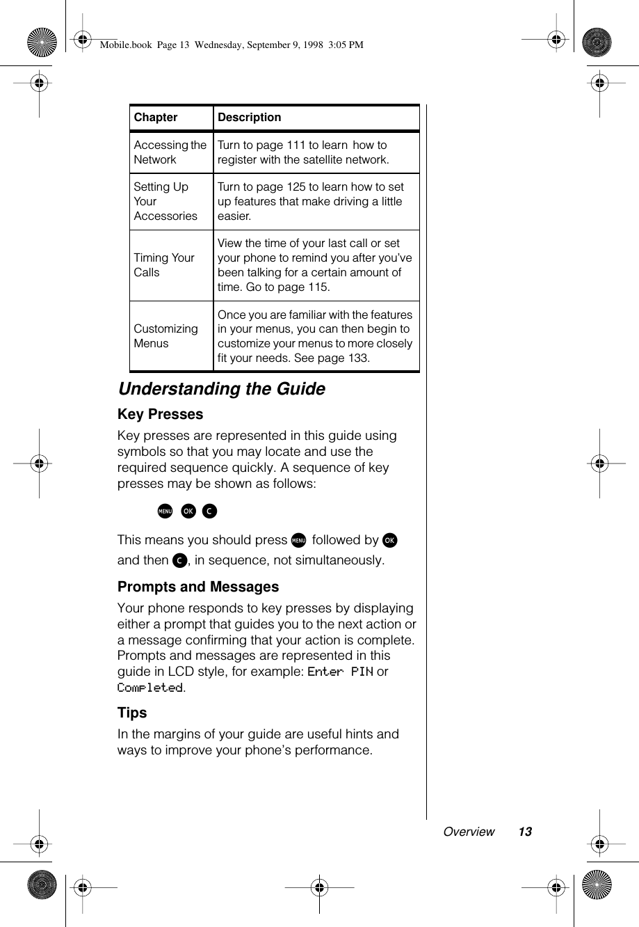  Overview 13 Understanding the Guide Key Presses Key presses are represented in this guide using symbols so that you may locate and use the required sequence quickly. A sequence of key presses may be shown as follows: M ø ç This means you should press  M  followed by  ø  and then  ç , in sequence, not simultaneously. Prompts and Messages Your phone responds to key presses by displaying either a prompt that guides you to the next action or a message confirming that your action is complete. Prompts and messages are represented in this guide in LCD style, for example:  Enter PIN  or  Completed . Tips In the margins of your guide are useful hints and ways to improve your phone’s performance. Accessing the NetworkTurn to page 111 to learn   how to register with the satellite network.Setting Up Your AccessoriesTurn to page 125 to learn how to set up features that make driving a little easier.Timing Your CallsView the time of your last call or set your phone to remind you after you’ve been talking for a certain amount of time. Go to page 115.Customizing MenusOnce you are familiar with the features in your menus, you can then begin to customize your menus to more closely ﬁt your needs. See page 133. Chapter Description Mobile.book  Page 13  Wednesday, September 9, 1998  3:05 PM