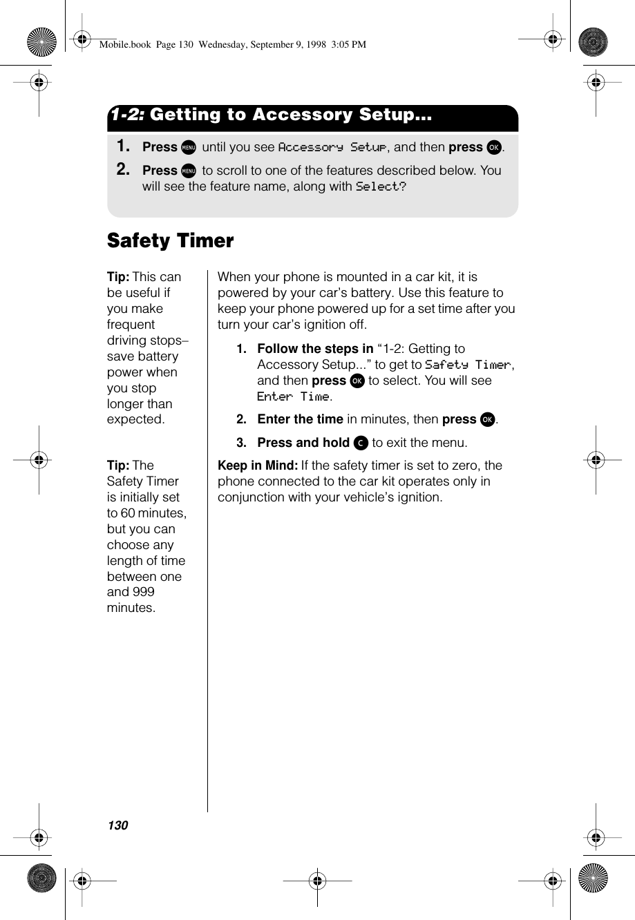 1301-2: Getting to Accessory Setup...1.Press M until you see Accessory Setup, and then press ø.2.Press M to scroll to one of the features described below. You will see the feature name, along with Select?Safety TimerTip: This can be useful if you make frequent driving stops–save battery power when you stop longer than expected.When your phone is mounted in a car kit, it is powered by your car’s battery. Use this feature to keep your phone powered up for a set time after you turn your car’s ignition off.1.Follow the steps in “1-2: Getting to Accessory Setup...” to get to Safety Timer, and then press ø to select. You will see Enter Time.2.Enter the time in minutes, then press ø. 3.Press and hold ç to exit the menu.Tip: The Safety Timer is initially set to 60 minutes, but you can choose any length of time between one and 999 minutes.Keep in Mind: If the safety timer is set to zero, the phone connected to the car kit operates only in conjunction with your vehicle’s ignition.Mobile.book  Page 130  Wednesday, September 9, 1998  3:05 PM