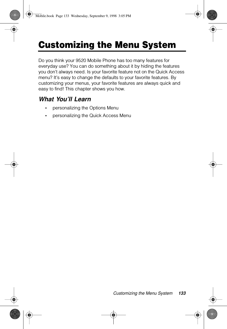 Customizing the Menu System 133Customizing the Menu SystemDo you think your 9520 Mobile Phone has too many features for everyday use? You can do something about it by hiding the features you don’t always need. Is your favorite feature not on the Quick Access menu? It’s easy to change the defaults to your favorite features. By customizing your menus, your favorite features are always quick and easy to find! This chapter shows you how.What You’ll Learn•personalizing the Options Menu•personalizing the Quick Access MenuMobile.book  Page 133  Wednesday, September 9, 1998  3:05 PM