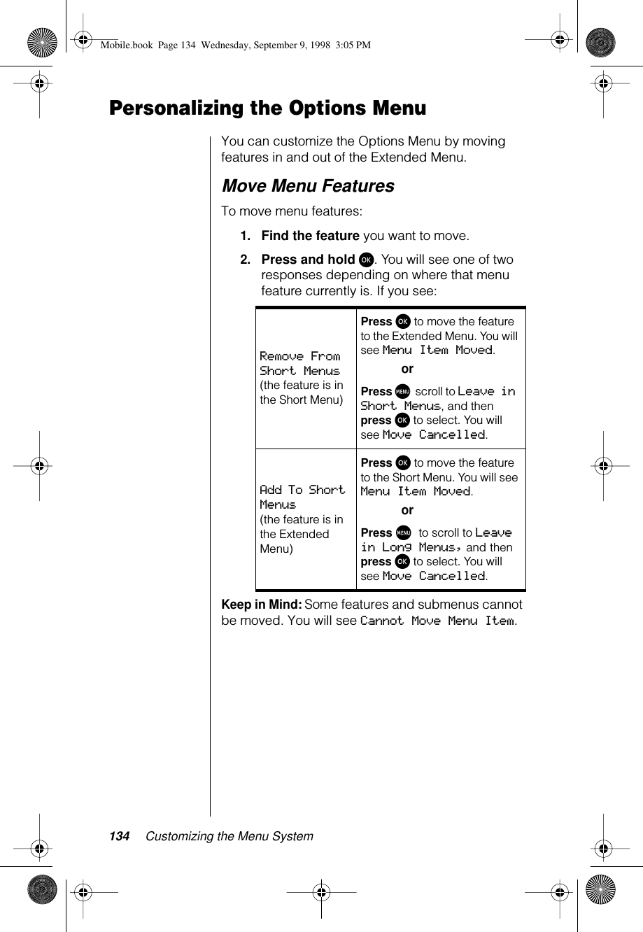 134 Customizing the Menu SystemPersonalizing the Options MenuYou can customize the Options Menu by moving features in and out of the Extended Menu.Move Menu FeaturesTo move menu features:1.Find the feature you want to move.2.Press and hold ø. You will see one of two responses depending on where that menu feature currently is. If you see: Keep in Mind: Some features and submenus cannot be moved. You will see Cannot Move Menu Item.Remove From Short Menus (the feature is in the Short Menu)Press ø to move the feature to the Extended Menu. You will see Menu Item Moved.orPress M scroll to Leave in Short Menus, and then press ø to select. You will see Move Cancelled.Add To Short Menus (the feature is in the Extended Menu)Press ø to move the feature to the Short Menu. You will see Menu Item Moved.orPress M to scroll to Leave in Long Menus, and then press ø to select. You will see Move Cancelled.Mobile.book  Page 134  Wednesday, September 9, 1998  3:05 PM