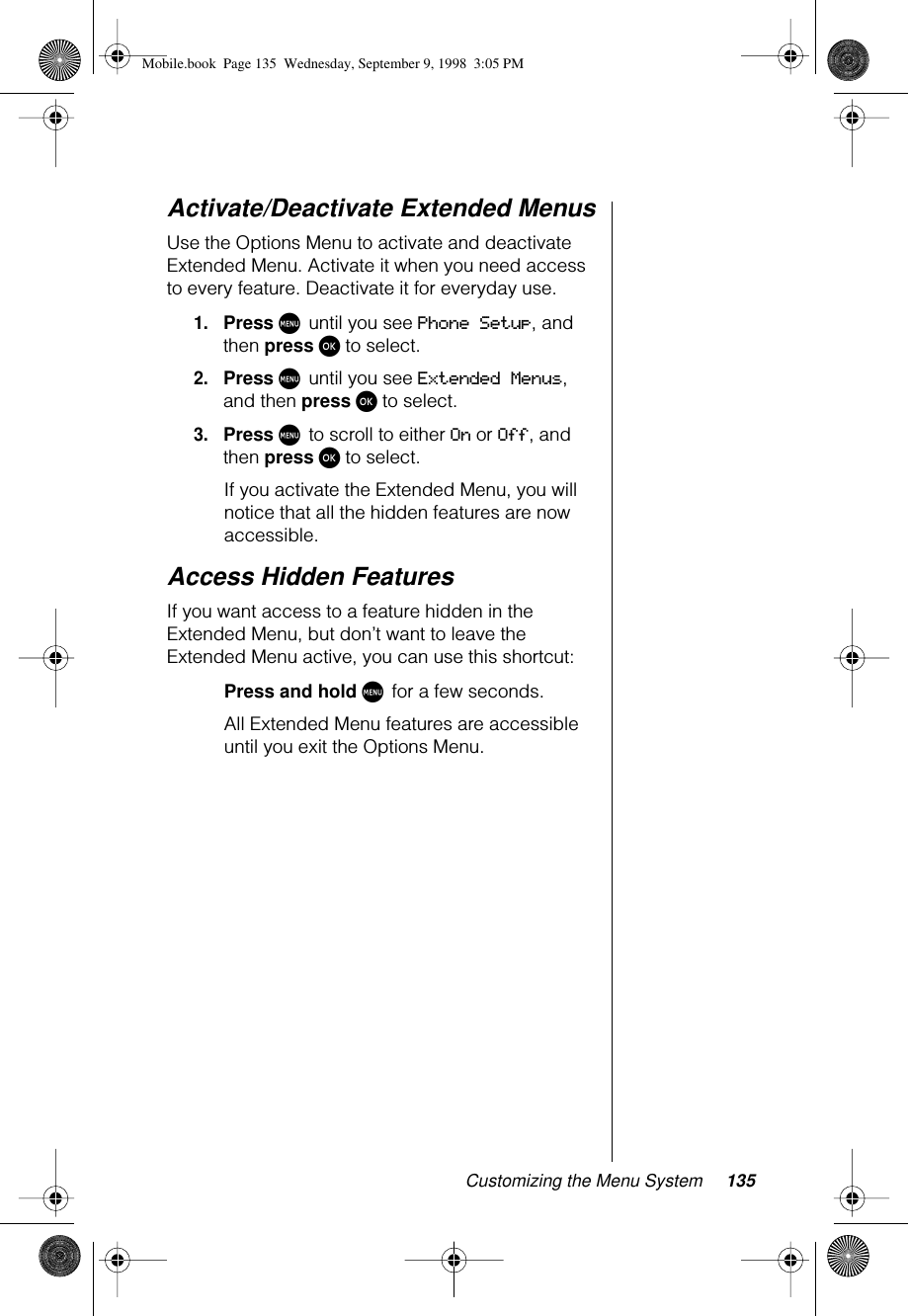 Customizing the Menu System 135Activate/Deactivate Extended MenusUse the Options Menu to activate and deactivate Extended Menu. Activate it when you need access to every feature. Deactivate it for everyday use.1.Press M until you see Phone Setup, and then press ø to select.2.Press M until you see Extended Menus, and then press ø to select.3.Press M to scroll to either On or Off, and then press ø to select.If you activate the Extended Menu, you will notice that all the hidden features are now accessible.Access Hidden FeaturesIf you want access to a feature hidden in the Extended Menu, but don’t want to leave the Extended Menu active, you can use this shortcut:Press and hold M for a few seconds.All Extended Menu features are accessible until you exit the Options Menu.Mobile.book  Page 135  Wednesday, September 9, 1998  3:05 PM