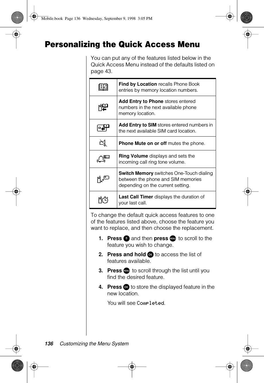 136 Customizing the Menu SystemPersonalizing the Quick Access MenuYou can put any of the features listed below in the Quick Access Menu instead of the defaults listed on page 43.To change the default quick access features to one of the features listed above, choose the feature you want to replace, and then choose the replacement.1.Press E and then press M to scroll to the feature you wish to change.2.Press and hold ø to access the list of features available.3.Press M to scroll through the list until you ﬁnd the desired feature.4.Press ø to store the displayed feature in the new location.You will see Completed.DFind by Location recalls Phone Book entries by memory location numbers.FAdd Entry to Phone stores entered numbers in the next available phone memory location.TAdd Entry to SIM stores entered numbers in the next available SIM card location.JPhone Mute on or off mutes the phone.NRing Volume displays and sets the incoming call ring tone volume.VSwitch Memory switches One-Touch dialing between the phone and SIM memories depending on the current setting.YLast Call Timer displays the duration of your last call.Mobile.book  Page 136  Wednesday, September 9, 1998  3:05 PM