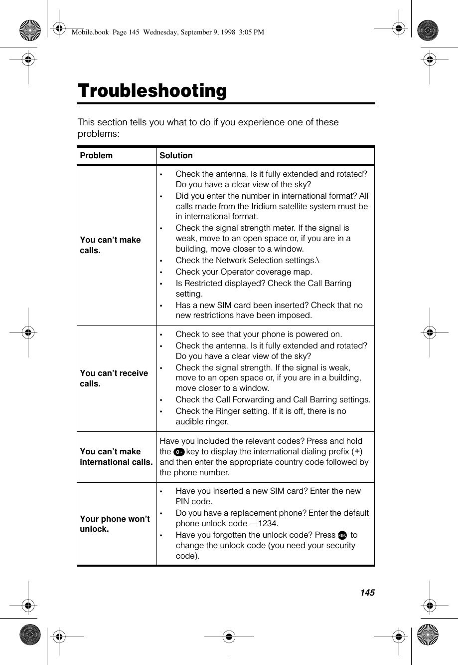 145TroubleshootingThis section tells you what to do if you experience one of these problems: Problem SolutionYou can’t make calls.•Check the antenna. Is it fully extended and rotated? Do you have a clear view of the sky?•Did you enter the number in international format? All calls made from the Iridium satellite system must be in international format.•Check the signal strength meter. If the signal is weak, move to an open space or, if you are in a building, move closer to a window.•Check the Network Selection settings.\•Check your Operator coverage map.•Is Restricted displayed? Check the Call Barring setting.•Has a new SIM card been inserted? Check that no new restrictions have been imposed.You can’t receive calls.•Check to see that your phone is powered on.•Check the antenna. Is it fully extended and rotated? Do you have a clear view of the sky?•Check the signal strength. If the signal is weak, move to an open space or, if you are in a building, move closer to a window.•Check the Call Forwarding and Call Barring settings.•Check the Ringer setting. If it is off, there is no audible ringer. You can’t make international calls.Have you included the relevant codes? Press and hold the º key to display the international dialing preﬁx (+) and then enter the appropriate country code followed by the phone number. Your phone won’t unlock.•Have you inserted a new SIM card? Enter the new PIN code.•Do you have a replacement phone? Enter the default phone unlock code —1234.•Have you forgotten the unlock code? Press M to change the unlock code (you need your security code).Mobile.book  Page 145  Wednesday, September 9, 1998  3:05 PM