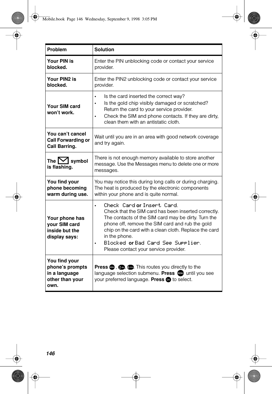 146Your PIN is blocked.Enter the PIN unblocking code or contact your service provider.Your PIN2 is blocked.Enter the PIN2 unblocking code or contact your service provider.Your SIM card won’t work.•Is the card inserted the correct way?•Is the gold chip visibly damaged or scratched? Return the card to your service provider.•Check the SIM and phone contacts. If they are dirty, clean them with an antistatic cloth.You can’t cancel Call Forwarding or Call Barring.Wait until you are in an area with good network coverage and try again.The o symbol is flashing.There is not enough memory available to store another message. Use the Messages menu to delete one or more messages.You find your phone becoming warm during use.You may notice this during long calls or during charging. The heat is produced by the electronic components within your phone and is quite normal.Your phone has your SIM card inside but the display says:•Check Card or Insert Card.Check that the SIM card has been inserted correctly. The contacts of the SIM card may be dirty. Turn the phone off, remove the SIM card and rub the gold chip on the card with a clean cloth. Replace the card in the phone.•Blocked or Bad Card See Supplier. Please contact your service provider.You find your phone’s prompts in a language other than your own.Press M, ™, §. This routes you directly to the language selection submenu. Press M until you see your preferred language. Press ø to select.Problem SolutionMobile.book  Page 146  Wednesday, September 9, 1998  3:05 PM