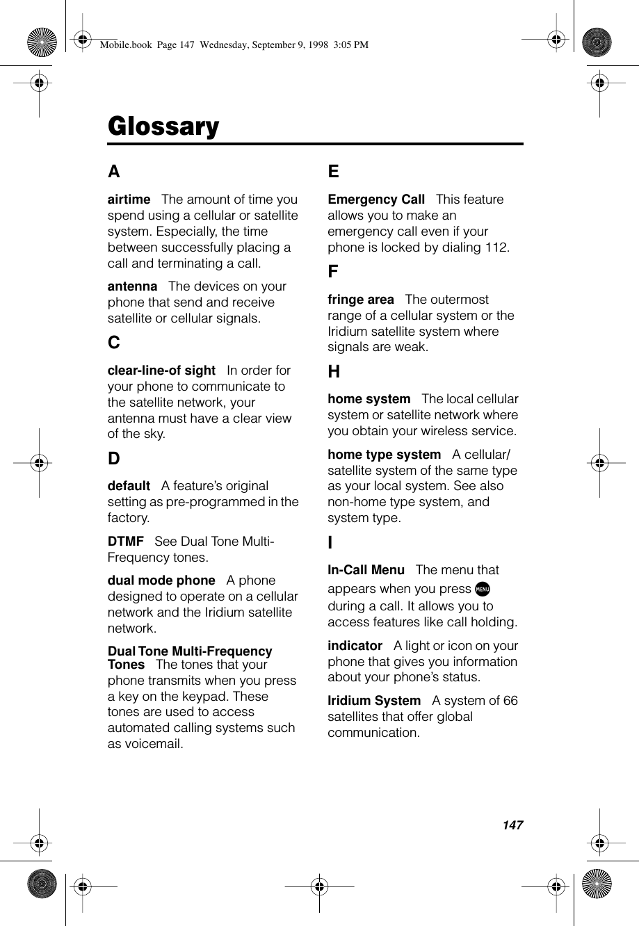 147GlossaryAairtime      The amount of time you spend using a cellular or satellite system. Especially, the time between successfully placing a call and terminating a call.antenna      The devices on your phone that send and receive satellite or cellular signals.Cclear-line-of sight      In order for your phone to communicate to the satellite network, your antenna must have a clear view of the sky.Ddefault      A feature’s original setting as pre-programmed in the factory.DTMF      See Dual Tone Multi-Frequency tones.dual mode phone      A phone designed to operate on a cellular network and the Iridium satellite network.Dual Tone Multi-Frequency Tones      The tones that your phone transmits when you press a key on the keypad. These tones are used to access automated calling systems such as voicemail.EEmergency Call      This feature allows you to make an emergency call even if your phone is locked by dialing 112.Ffringe area      The outermost range of a cellular system or the Iridium satellite system where signals are weak.Hhome system      The local cellular system or satellite network where you obtain your wireless service.home type system      A cellular/satellite system of the same type as your local system. See also non-home type system, and system type.IIn-Call Menu      The menu that appears when you press M during a call. It allows you to access features like call holding. indicator      A light or icon on your phone that gives you information about your phone’s status.Iridium System      A system of 66 satellites that offer global communication.Mobile.book  Page 147  Wednesday, September 9, 1998  3:05 PM