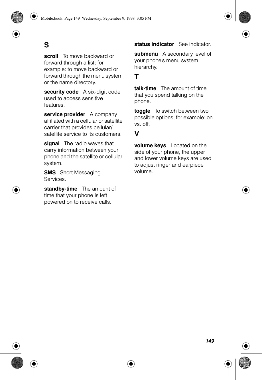 149S scroll      To move backward or forward through a list; for example: to move backward or forward through the menu system or the name directory.security code      A six-digit code used to access sensitive features.service provider      A company afﬁliated with a cellular or satellite carrier that provides cellular/satellite service to its customers. signal      The radio waves that carry information between your phone and the satellite or cellular system.SMS      Short Messaging Services.standby-time      The amount of time that your phone is left powered on to receive calls.status indicator      See indicator.submenu      A secondary level of your phone’s menu system hierarchy.Ttalk-time      The amount of time that you spend talking on the phone.toggle      To switch between two possible options; for example: on vs. off.Vvolume keys      Located on the side of your phone, the upper and lower volume keys are used to adjust ringer and earpiece volume.Mobile.book  Page 149  Wednesday, September 9, 1998  3:05 PM