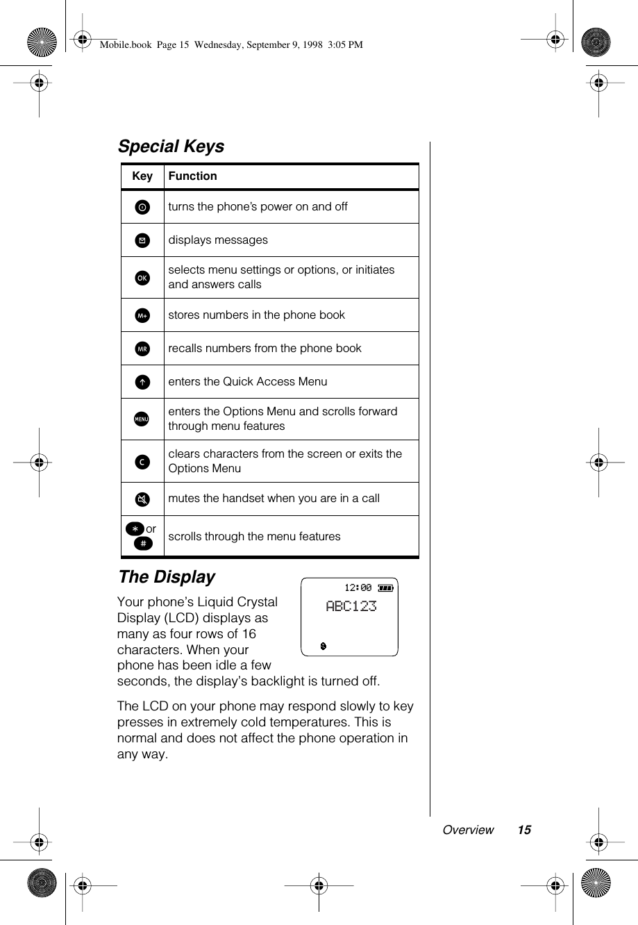  Overview 15 Special KeysThe Display Your phone’s Liquid Crystal Display (LCD) displays as many as four rows of 16 characters. When your phone has been idle a few seconds, the display’s backlight is turned off.The LCD on your phone may respond slowly to key presses in extremely cold temperatures. This is normal and does not affect the phone operation in any way. Key Function S turns the phone’s power on and off ? displays messages ø selects menu settings or options, or initiates and answers calls I stores numbers in the phone book Q recalls numbers from the phone book E enters the Quick Access Menu M enters the Options Menu and scrolls forward through menu features ç clears characters from the screen or exits the Options Menu µ mutes the handset when you are in a call ß  or  π scrolls through the menu features12:00ABC123Mobile.book  Page 15  Wednesday, September 9, 1998  3:05 PM
