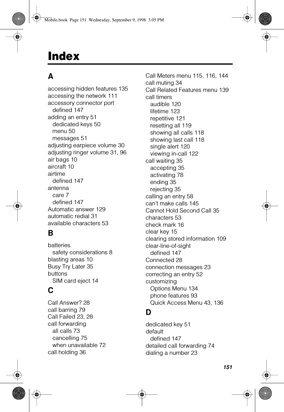 151IndexAaccessing hidden features 135accessing the network 111accessory connector portdefined 147adding an entry 51dedicated keys 50menu 50messages 51adjusting earpiece volume 30adjusting ringer volume 31, 96air bags 10aircraft 10airtimedefined 147antennacare 7defined 147Automatic answer 129automatic redial 31available characters 53Bbatteriessafety considerations 8blasting areas 10Busy Try Later 35buttonsSIM card eject 14CCall Answer? 28call barring 79Call Failed 23, 28call forwardingall calls 73cancelling 75when unavailable 72call holding 36Call Meters menu 115, 116, 144call muting 34Call Related Features menu 139call timersaudible 120lifetime 123repetitive 121resetting all 119showing all calls 118showing last call 118single alert 120viewing in-call 122call waiting 35accepting 35activating 78ending 35rejecting 35calling an entry 58can’t make calls 145Cannot Hold Second Call 35characters 53check mark 16clear key 15clearing stored information 109clear-line-of-sightdefined 147Connected 28connection messages 23correcting an entry 52customizingOptions Menu 134phone features 93Quick Access Menu 43, 136Ddedicated key 51defaultdefined 147detailed call forwarding 74dialing a number 23Mobile.book  Page 151  Wednesday, September 9, 1998  3:05 PM