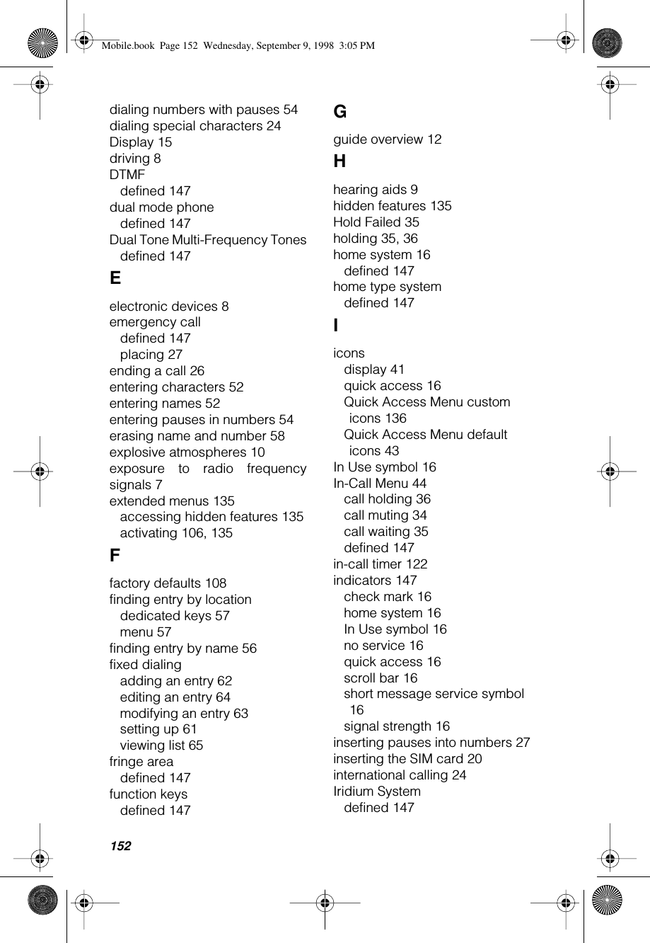 152dialing numbers with pauses 54dialing special characters 24Display 15driving 8DTMFdefined 147dual mode phonedefined 147Dual Tone Multi-Frequency Tonesdefined 147Eelectronic devices 8emergency calldefined 147placing 27ending a call 26entering characters 52entering names 52entering pauses in numbers 54erasing name and number 58explosive atmospheres 10exposure to radio frequencysignals 7extended menus 135accessing hidden features 135activating 106, 135Ffactory defaults 108finding entry by locationdedicated keys 57menu 57finding entry by name 56fixed dialingadding an entry 62editing an entry 64modifying an entry 63setting up 61viewing list 65fringe areadefined 147function keysdefined 147Gguide overview 12Hhearing aids 9hidden features 135Hold Failed 35holding 35, 36home system 16defined 147home type systemdefined 147Iiconsdisplay 41quick access 16Quick Access Menu custom icons 136Quick Access Menu default icons 43In Use symbol 16In-Call Menu 44call holding 36call muting 34call waiting 35defined 147in-call timer 122indicators 147check mark 16home system 16In Use symbol 16no service 16quick access 16scroll bar 16short message service symbol 16signal strength 16inserting pauses into numbers 27inserting the SIM card 20international calling 24Iridium Systemdefined 147Mobile.book  Page 152  Wednesday, September 9, 1998  3:05 PM