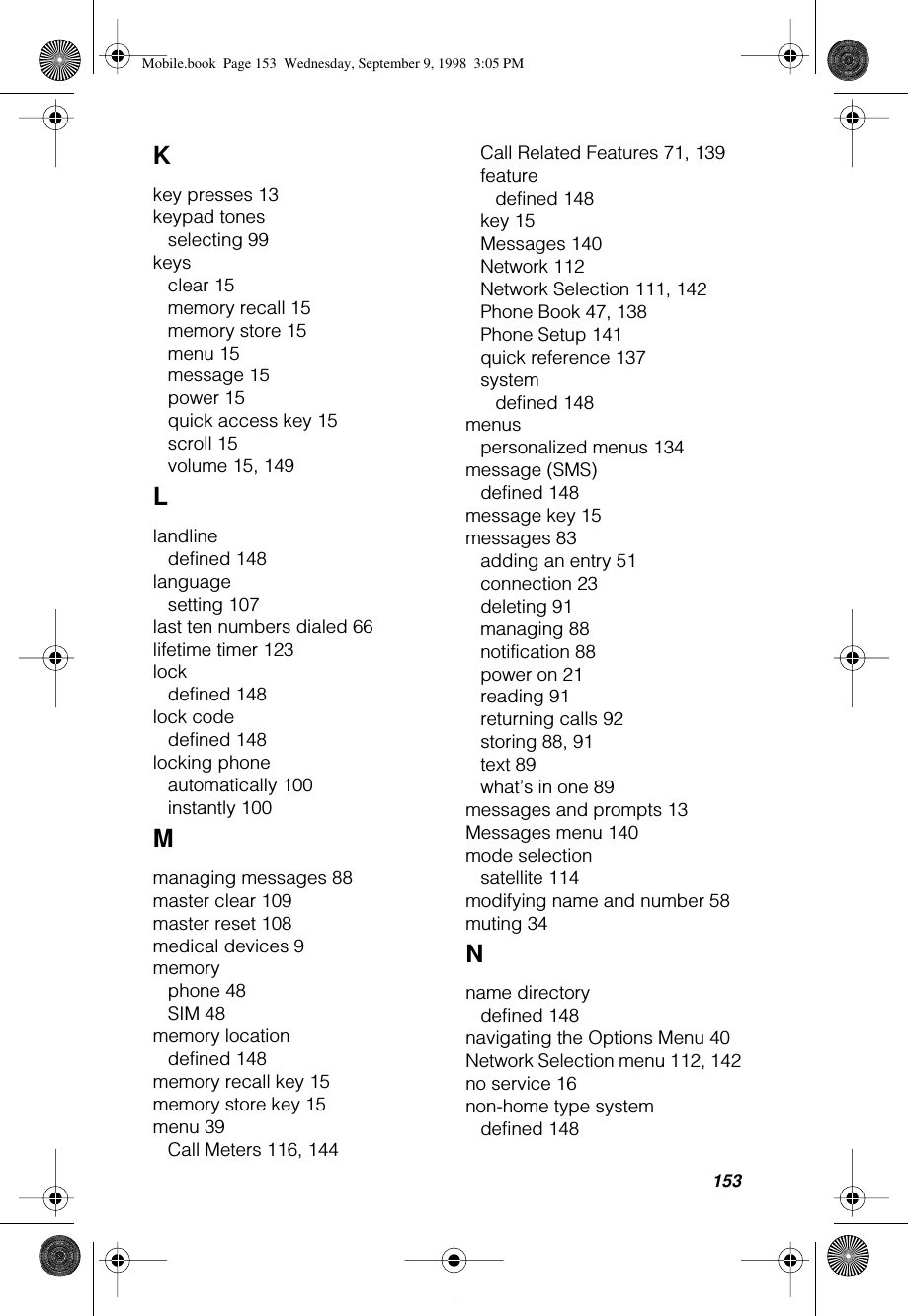 153Kkey presses 13keypad tonesselecting 99keysclear 15memory recall 15memory store 15menu 15message 15power 15quick access key 15scroll 15volume 15, 149Llandlinedefined 148languagesetting 107last ten numbers dialed 66lifetime timer 123lockdefined 148lock codedefined 148locking phoneautomatically 100instantly 100Mmanaging messages 88master clear 109master reset 108medical devices 9memoryphone 48SIM 48memory locationdefined 148memory recall key 15memory store key 15menu 39Call Meters 116, 144Call Related Features 71, 139featuredefined 148key 15Messages 140Network 112Network Selection 111, 142Phone Book 47, 138Phone Setup 141quick reference 137systemdefined 148menuspersonalized menus 134message (SMS)defined 148message key 15messages 83adding an entry 51connection 23deleting 91managing 88notification 88power on 21reading 91returning calls 92storing 88, 91text 89what’s in one 89messages and prompts 13Messages menu 140mode selectionsatellite 114modifying name and number 58muting 34Nname directorydefined 148navigating the Options Menu 40Network Selection menu 112, 142no service 16non-home type systemdefined 148Mobile.book  Page 153  Wednesday, September 9, 1998  3:05 PM